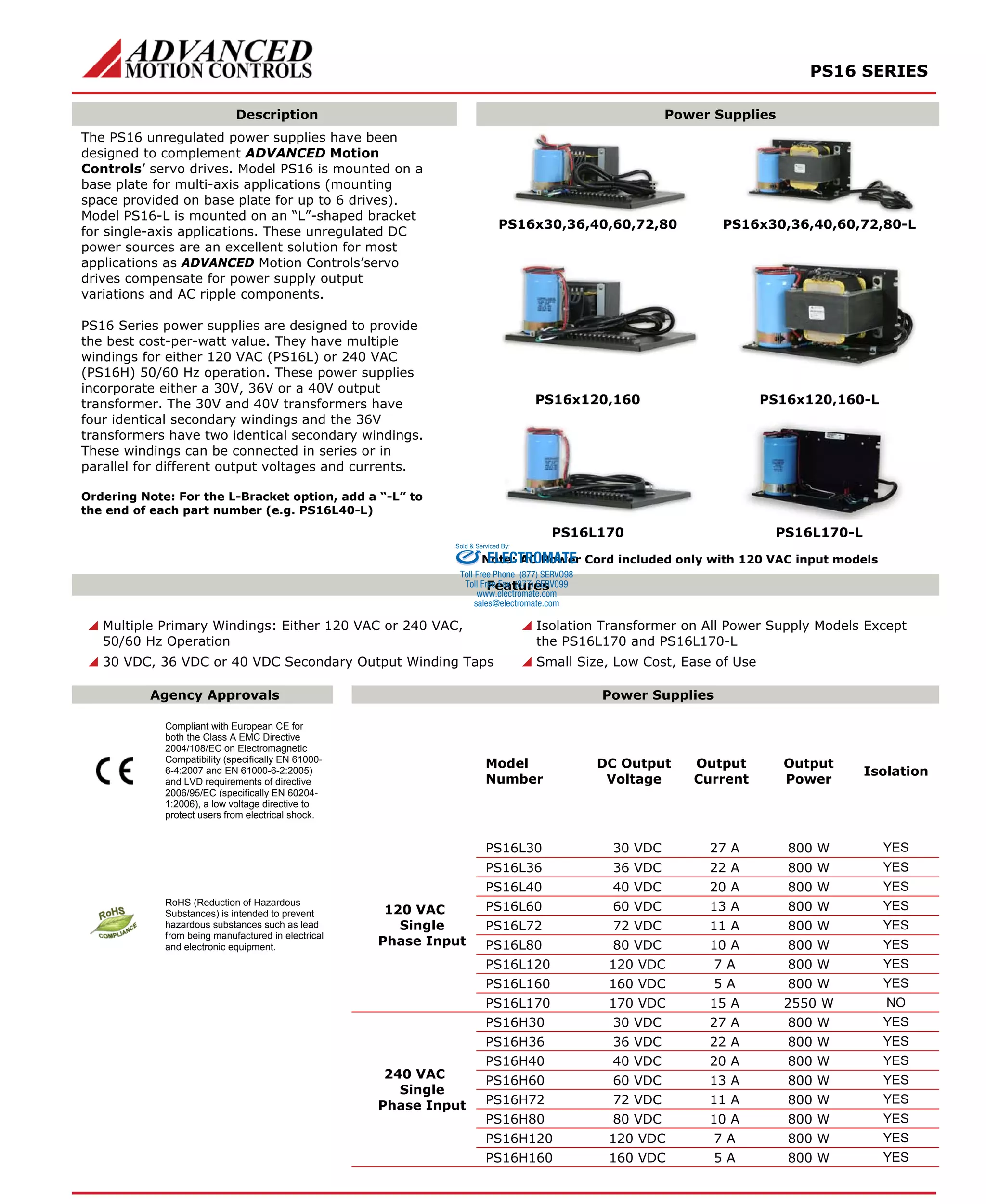 PS16 SERIES 
Description Power Supplies 
PS16x30,36,40,60,72,80 PS16x30,36,40,60,72,80-L 
PS16x120,160 PS16x120,160-L 
The PS16 unregulated power supplies have been 
designed to complement ADVANCED Motion 
Controls’ servo drives. Model PS16 is mounted on a 
base plate for multi-axis applications (mounting 
space provided on base plate for up to 6 drives). 
Model PS16-L is mounted on an “L”-shaped bracket 
for single-axis applications. These unregulated DC 
power sources are an excellent solution for most 
applications as ADVANCED Motion Controls’servo 
drives compensate for power supply output 
variations and AC ripple components. 
PS16 Series power supplies are designed to provide 
the best cost-per-watt value. They have multiple 
windings for either 120 VAC (PS16L) or 240 VAC 
(PS16H) 50/60 Hz operation. These power supplies 
incorporate either a 30V, 36V or a 40V output 
transformer. The 30V and 40V transformers have 
four identical secondary windings and the 36V 
transformers have two identical secondary windings. 
These windings can be connected in series or in 
parallel for different output voltages and currents. 
Ordering Note: For the L-Bracket option, add a “-L” to 
the end of each part number (e.g. PS16L40-L) 
PS16L170 PS16L170-L 
Sold & Serviced By: 
ELECTROMATE 
Note: AC Power Cord included only with 120 VAC input models 
Features 
Toll Free Phone (877) SERVO98 
Toll Free Fax (877) SERV099 
www.electromate.com 
sales@electromate.com 
 Multiple Primary Windings: Either 120 VAC or 240 VAC, 
50/60 Hz Operation 
 30 VDC, 36 VDC or 40 VDC Secondary Output Winding Taps 
 Isolation Transformer on All Power Supply Models Except 
the PS16L170 and PS16L170-L 
 Small Size, Low Cost, Ease of Use 
Agency Approvals Power Supplies 
Compliant with European CE for 
both the Class A EMC Directive 
2004/108/EC on Electromagnetic 
Compatibility (specifically EN 61000- 
6-4:2007 and EN 61000-6-2:2005) 
and LVD requirements of directive 
2006/95/EC (specifically EN 60204- 
1:2006), a low voltage directive to 
protect users from electrical shock. 
Model 
Number 
DC Output 
Voltage 
Output 
Current 
Output 
Power 
Isolation 
PS16L30 30 VDC 27 A 800 W YES 
PS16L36 36 VDC 22 A 800 W YES 
PS16L40 40 VDC 20 A 800 W YES 
PS16L60 60 VDC 13 A 800 W YES 
PS16L72 72 VDC 11 A 800 W YES 
PS16L80 80 VDC 10 A 800 W YES 
PS16L120 120 VDC 7 A 800 W YES 
PS16L160 160 VDC 5 A 800 W YES 
RoHS (Reduction of Hazardous 
Substances) is intended to prevent 
hazardous substances such as lead 
from being manufactured in electrical 
and electronic equipment. 
120 VAC 
Single 
Phase Input 
PS16L170 170 VDC 15 A 2550 W NO 
PS16H30 30 VDC 27 A 800 W YES 
PS16H36 36 VDC 22 A 800 W YES 
PS16H40 40 VDC 20 A 800 W YES 
PS16H60 60 VDC 13 A 800 W YES 
PS16H72 72 VDC 11 A 800 W YES 
PS16H80 80 VDC 10 A 800 W YES 
PS16H120 120 VDC 7 A 800 W YES 
240 VAC 
Single 
Phase Input 
PS16H160 160 VDC 5 A 800 W YES 
 
