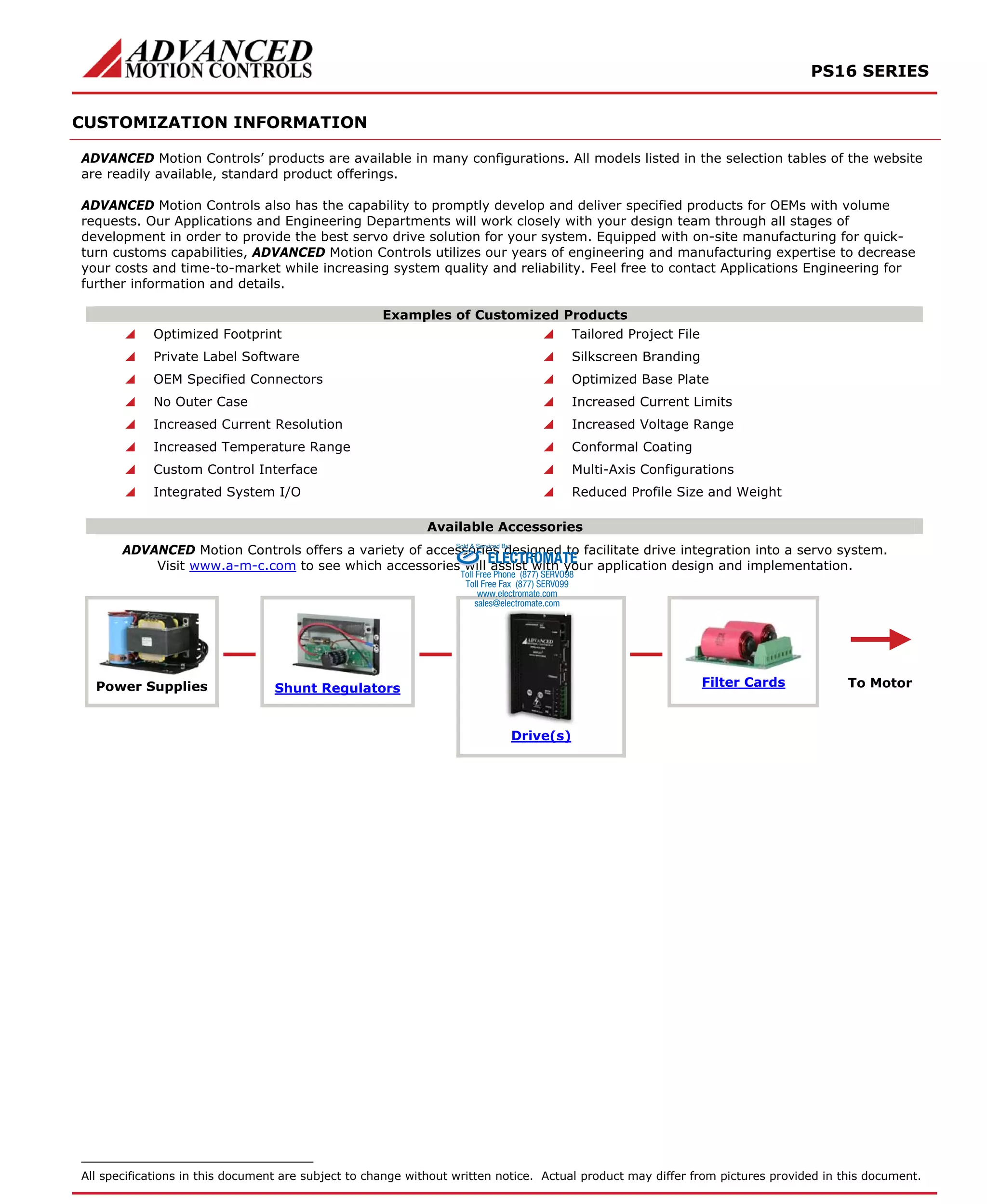 PS16 SERIES 
CUSTOMIZATION INFORMATION 
ADVANCED Motion Controls’ products are available in many configurations. All models listed in the selection tables of the website 
are readily available, standard product offerings. 
ADVANCED Motion Controls also has the capability to promptly develop and deliver specified products for OEMs with volume 
requests. Our Applications and Engineering Departments will work closely with your design team through all stages of 
development in order to provide the best servo drive solution for your system. Equipped with on-site manufacturing for quick-turn 
customs capabilities, ADVANCED Motion Controls utilizes our years of engineering and manufacturing expertise to decrease 
your costs and time-to-market while increasing system quality and reliability. Feel free to contact Applications Engineering for 
further information and details. 
Examples of Customized Products 
 Optimized Footprint  Tailored Project File 
 Private Label Software  Silkscreen Branding 
 OEM Specified Connectors  Optimized Base Plate 
 No Outer Case  Increased Current Limits 
 Increased Current Resolution  Increased Voltage Range 
 Increased Temperature Range  Conformal Coating 
 Custom Control Interface  Multi-Axis Configurations 
 Integrated System I/O  Reduced Profile Size and Weight 
Available Accessories 
ADVANCED Motion Controls offers a variety of accessories Sold & Serviced By: 
designed to facilitate drive integration into a servo system. 
ELECTROMATE 
Visit www.a-m-c.com to see which accessories will assist with your application design and implementation. 
Toll Free Phone (877) SERVO98 
Toll Free Fax (877) SERV099 
www.electromate.com 
sales@electromate.com 
Power Supplies Shunt Regulators Filter Cards 
Drive(s) 
To Motor 
All specifications in this document are subject to change without written notice. Actual product may differ from pictures provided in this document. 
