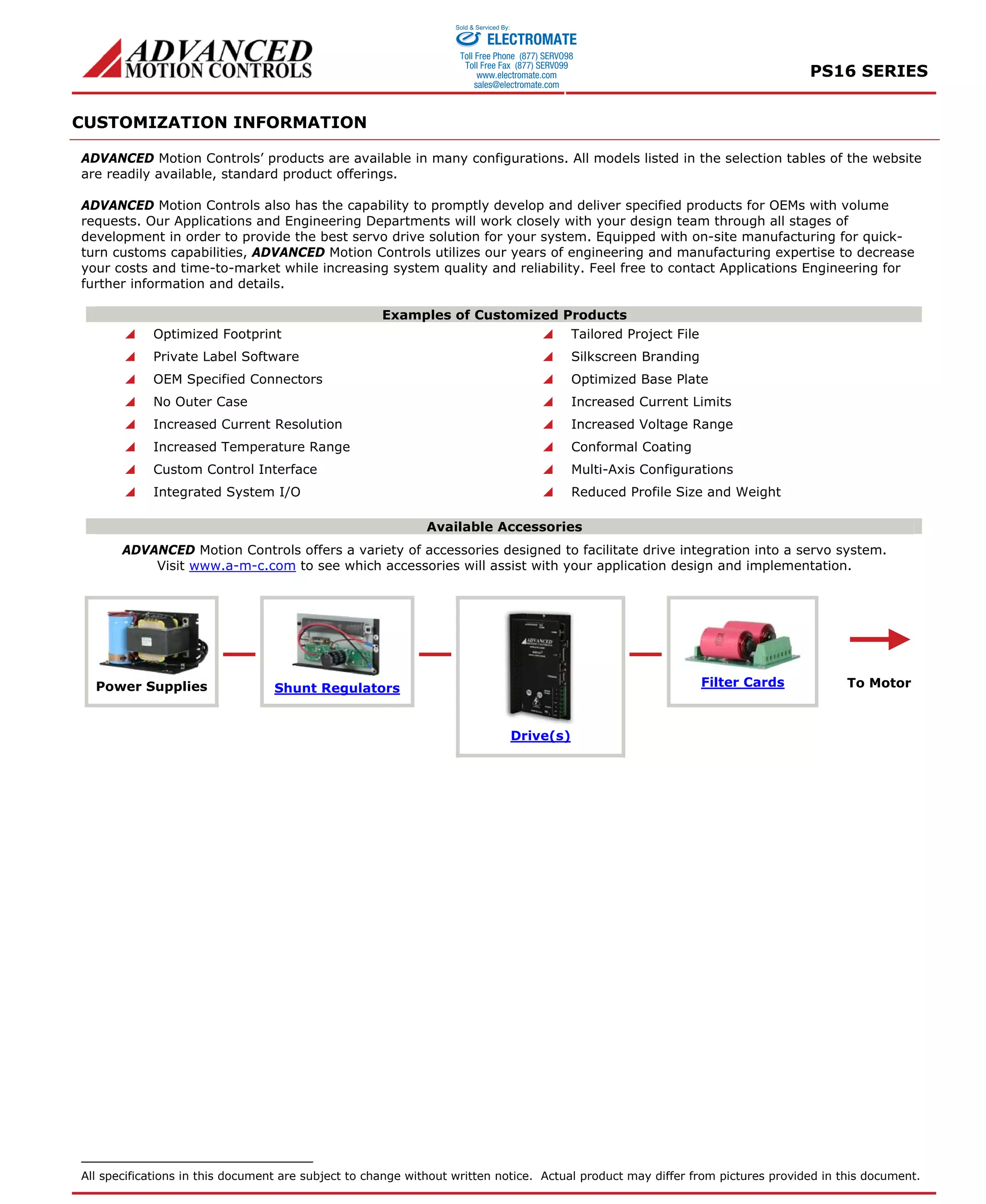 PS16 SERIES 
CUSTOMIZATION INFORMATION 
Sold & Serviced By: 
ELECTROMATE 
Toll Free Phone (877) SERVO98 
Toll Free Fax (877) SERV099 
www.electromate.com 
sales@electromate.com 
ADVANCED Motion Controls’ products are available in many configurations. All models listed in the selection tables of the website 
are readily available, standard product offerings. 
ADVANCED Motion Controls also has the capability to promptly develop and deliver specified products for OEMs with volume 
requests. Our Applications and Engineering Departments will work closely with your design team through all stages of 
development in order to provide the best servo drive solution for your system. Equipped with on-site manufacturing for quick-turn 
customs capabilities, ADVANCED Motion Controls utilizes our years of engineering and manufacturing expertise to decrease 
your costs and time-to-market while increasing system quality and reliability. Feel free to contact Applications Engineering for 
further information and details. 
Examples of Customized Products 
 Optimized Footprint  Tailored Project File 
 Private Label Software  Silkscreen Branding 
 OEM Specified Connectors  Optimized Base Plate 
 No Outer Case  Increased Current Limits 
 Increased Current Resolution  Increased Voltage Range 
 Increased Temperature Range  Conformal Coating 
 Custom Control Interface  Multi-Axis Configurations 
 Integrated System I/O  Reduced Profile Size and Weight 
Available Accessories 
ADVANCED Motion Controls offers a variety of accessories designed to facilitate drive integration into a servo system. 
Visit www.a-m-c.com to see which accessories will assist with your application design and implementation. 
Power Supplies Shunt Regulators Filter Cards 
Drive(s) 
To Motor 
All specifications in this document are subject to change without written notice. Actual product may differ from pictures provided in this document. 
