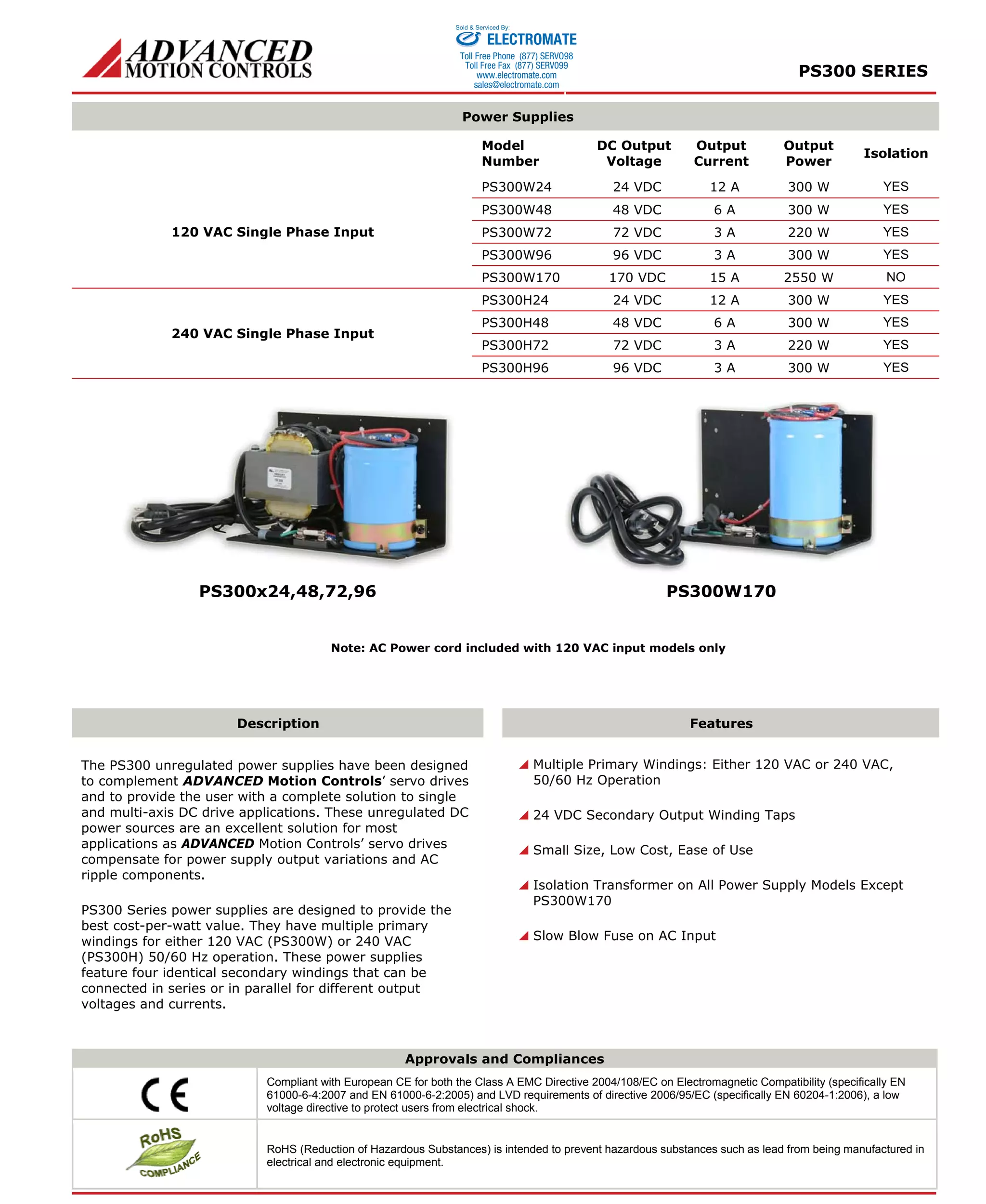 PS300 SERIES 
Sold & Serviced By: 
ELECTROMATE 
Toll Free Phone (877) SERVO98 
Toll Free Fax (877) SERV099 
www.electromate.com 
sales@electromate.com 
Power Supplies 
Model 
Number 
DC Output 
Voltage 
Output 
Current 
Output 
Power 
Isolation 
PS300W24 24 VDC 12 A 300 W YES 
PS300W48 48 VDC 6 A 300 W YES 
PS300W72 72 VDC 3 A 220 W YES 
PS300W96 96 VDC 3 A 300 W YES 
120 VAC Single Phase Input 
PS300W170 170 VDC 15 A 2550 W NO 
PS300H24 24 VDC 12 A 300 W YES 
PS300H48 48 VDC 6 A 300 W YES 
PS300H72 72 VDC 3 A 220 W YES 
240 VAC Single Phase Input 
PS300H96 96 VDC 3 A 300 W YES 
PS300x24,48,72,96 PS300W170 
Note: AC Power cord included with 120 VAC input models only 
Description Features 
 Multiple Primary Windings: Either 120 VAC or 240 VAC, 
50/60 Hz Operation 
 24 VDC Secondary Output Winding Taps 
 Small Size, Low Cost, Ease of Use 
 Isolation Transformer on All Power Supply Models Except 
PS300W170 
 Slow Blow Fuse on AC Input 
The PS300 unregulated power supplies have been designed 
to complement ADVANCED Motion Controls’ servo drives 
and to provide the user with a complete solution to single 
and multi-axis DC drive applications. These unregulated DC 
power sources are an excellent solution for most 
applications as ADVANCED Motion Controls’ servo drives 
compensate for power supply output variations and AC 
ripple components. 
PS300 Series power supplies are designed to provide the 
best cost-per-watt value. They have multiple primary 
windings for either 120 VAC (PS300W) or 240 VAC 
(PS300H) 50/60 Hz operation. These power supplies 
feature four identical secondary windings that can be 
connected in series or in parallel for different output 
voltages and currents. 
Approvals and Compliances 
Compliant with European CE for both the Class A EMC Directive 2004/108/EC on Electromagnetic Compatibility (specifically EN 
61000-6-4:2007 and EN 61000-6-2:2005) and LVD requirements of directive 2006/95/EC (specifically EN 60204-1:2006), a low 
voltage directive to protect users from electrical shock. 
RoHS (Reduction of Hazardous Substances) is intended to prevent hazardous substances such as lead from being manufactured in 
electrical and electronic equipment. 
 