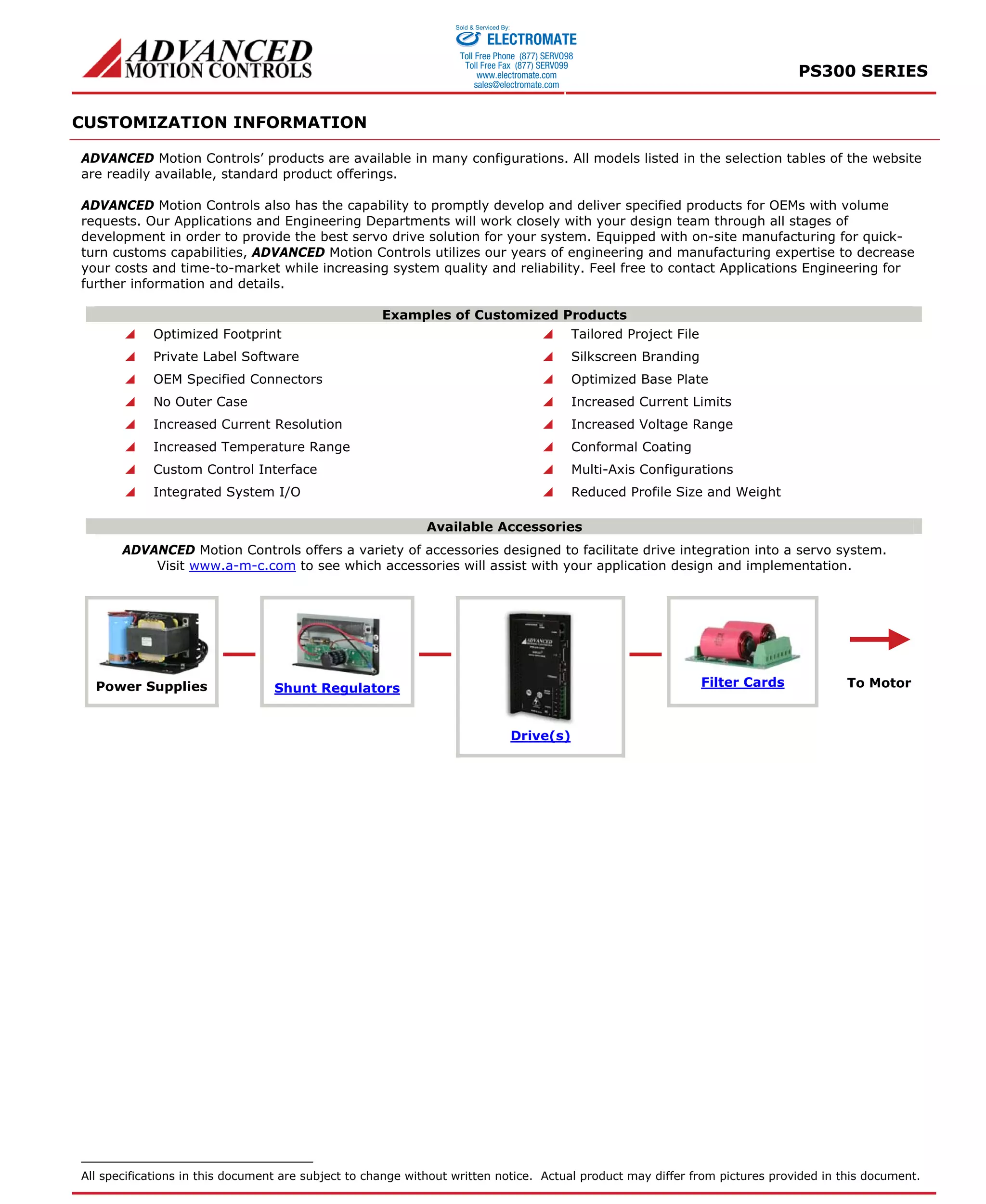 PS300 SERIES 
CUSTOMIZATION INFORMATION 
Sold & Serviced By: 
ELECTROMATE 
Toll Free Phone (877) SERVO98 
Toll Free Fax (877) SERV099 
www.electromate.com 
sales@electromate.com 
ADVANCED Motion Controls’ products are available in many configurations. All models listed in the selection tables of the website 
are readily available, standard product offerings. 
ADVANCED Motion Controls also has the capability to promptly develop and deliver specified products for OEMs with volume 
requests. Our Applications and Engineering Departments will work closely with your design team through all stages of 
development in order to provide the best servo drive solution for your system. Equipped with on-site manufacturing for quick-turn 
customs capabilities, ADVANCED Motion Controls utilizes our years of engineering and manufacturing expertise to decrease 
your costs and time-to-market while increasing system quality and reliability. Feel free to contact Applications Engineering for 
further information and details. 
Examples of Customized Products 
 Optimized Footprint  Tailored Project File 
 Private Label Software  Silkscreen Branding 
 OEM Specified Connectors  Optimized Base Plate 
 No Outer Case  Increased Current Limits 
 Increased Current Resolution  Increased Voltage Range 
 Increased Temperature Range  Conformal Coating 
 Custom Control Interface  Multi-Axis Configurations 
 Integrated System I/O  Reduced Profile Size and Weight 
Available Accessories 
ADVANCED Motion Controls offers a variety of accessories designed to facilitate drive integration into a servo system. 
Visit www.a-m-c.com to see which accessories will assist with your application design and implementation. 
Power Supplies Shunt Regulators Filter Cards 
Drive(s) 
To Motor 
All specifications in this document are subject to change without written notice. Actual product may differ from pictures provided in this document. 

