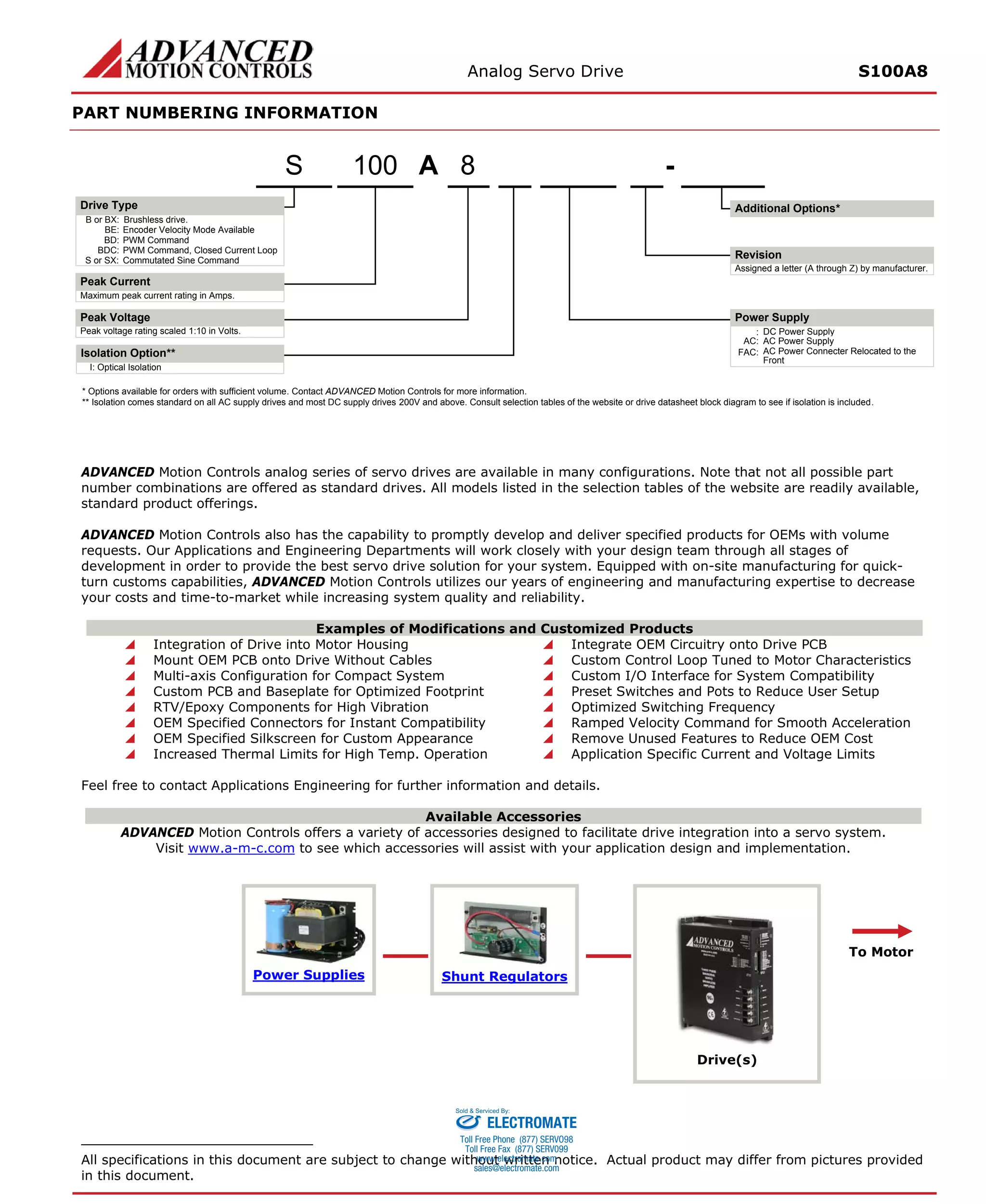 Analog Servo Drive S100A8 
PART NUMBERING INFORMATION 
ADVANCED Motion Controls analog series of servo drives are available in many configurations. Note that not all possible part number combinations are offered as standard drives. All models listed in the selection tables of the website are readily available, standard product offerings. 
ADVANCED Motion Controls also has the capability to promptly develop and deliver specified products for OEMs with volume requests. Our Applications and Engineering Departments will work closely with your design team through all stages of development in order to provide the best servo drive solution for your system. Equipped with on-site manufacturing for quick- turn customs capabilities, ADVANCED Motion Controls utilizes our years of engineering and manufacturing expertise to decrease your costs and time-to-market while increasing system quality and reliability. 
Examples of Modifications and Customized Products 
 Integration of Drive into Motor Housing 
 Integrate OEM Circuitry onto Drive PCB 
 Mount OEM PCB onto Drive Without Cables 
 Custom Control Loop Tuned to Motor Characteristics 
 Multi-axis Configuration for Compact System 
 Custom I/O Interface for System Compatibility 
 Custom PCB and Baseplate for Optimized Footprint 
 Preset Switches and Pots to Reduce User Setup 
 RTV/Epoxy Components for High Vibration 
 Optimized Switching Frequency 
 OEM Specified Connectors for Instant Compatibility 
 Ramped Velocity Command for Smooth Acceleration 
 OEM Specified Silkscreen for Custom Appearance 
 Remove Unused Features to Reduce OEM Cost 
 Increased Thermal Limits for High Temp. Operation 
 Application Specific Current and Voltage Limits 
Feel free to contact Applications Engineering for further information and details. 
Available Accessories 
ADVANCED Motion Controls offers a variety of accessories designed to facilitate drive integration into a servo system. 
Visit www.a-m-c.com to see which accessories will assist with your application design and implementation. Power Supplies 
Shunt Regulators 
Drive(s) 
To Motor 
All specifications in this document are subject to change without written notice. Actual product may differ from pictures provided in this document. 
A8- B or BX:Brushless drive. Maximum peak current rating in Amps. Peak voltage rating scaled 1:10 in Volts.:DC Power SupplyBE:Encoder Velocity Mode AvailableBD:PWM CommandBDC:PWM Command, Closed Current LoopS or SX:Commutated Sine CommandAssigned a letter (A through Z) by manufacturer. AC:AC Power SupplyFAC:AC Power Connecter Relocated to the FrontI:Optical IsolationIsolation Option** 100S* Options available for orders with sufficient volume. Contact ADVANCED Motion Controls for more information. ** Isolation comes standard on all AC supply drives and most DC supply drives 200V and above. Consult selection tables of the website or drive datasheet block diagram to see if isolation is included. Additional Options*Drive TypePeak CurrentPeak VoltageRevisionPower Supply 
ELECTROMATE 
Toll Free Phone (877) SERVO98 
Toll Free Fax (877) SERV099 
www.electromate.com 
sales@electromate.com 
Sold & Serviced By: 
