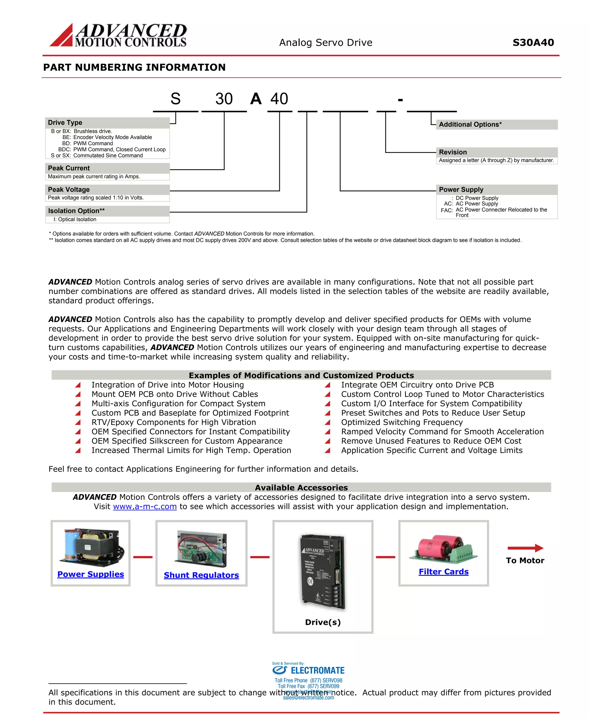 Analog Servo Drive S30A40 
PART NUMBERING INFORMATION 
ADVANCED Motion Controls analog series of servo drives are available in many configurations. Note that not all possible part number combinations are offered as standard drives. All models listed in the selection tables of the website are readily available, standard product offerings. 
ADVANCED Motion Controls also has the capability to promptly develop and deliver specified products for OEMs with volume requests. Our Applications and Engineering Departments will work closely with your design team through all stages of development in order to provide the best servo drive solution for your system. Equipped with on-site manufacturing for quick- turn customs capabilities, ADVANCED Motion Controls utilizes our years of engineering and manufacturing expertise to decrease your costs and time-to-market while increasing system quality and reliability. 
Examples of Modifications and Customized Products 
 Integration of Drive into Motor Housing 
 Integrate OEM Circuitry onto Drive PCB 
 Mount OEM PCB onto Drive Without Cables 
 Custom Control Loop Tuned to Motor Characteristics 
 Multi-axis Configuration for Compact System 
 Custom I/O Interface for System Compatibility 
 Custom PCB and Baseplate for Optimized Footprint 
 Preset Switches and Pots to Reduce User Setup 
 RTV/Epoxy Components for High Vibration 
 Optimized Switching Frequency 
 OEM Specified Connectors for Instant Compatibility 
 Ramped Velocity Command for Smooth Acceleration 
 OEM Specified Silkscreen for Custom Appearance 
 Remove Unused Features to Reduce OEM Cost 
 Increased Thermal Limits for High Temp. Operation 
 Application Specific Current and Voltage Limits 
Feel free to contact Applications Engineering for further information and details. 
Available Accessories 
ADVANCED Motion Controls offers a variety of accessories designed to facilitate drive integration into a servo system. 
Visit www.a-m-c.com to see which accessories will assist with your application design and implementation. Power Supplies 
Shunt Regulators 
Drive(s) 
Filter Cards 
To Motor 
All specifications in this document are subject to change without written notice. Actual product may differ from pictures provided in this document. 
A40- B or BX:Brushless drive. Maximum peak current rating in Amps. Peak voltage rating scaled 1:10 in Volts.:DC Power SupplyBE:Encoder Velocity Mode AvailableBD:PWM CommandBDC:PWM Command, Closed Current LoopS or SX:Commutated Sine CommandAssigned a letter (A through Z) by manufacturer. AC:AC Power SupplyFAC:AC Power Connecter Relocated to the FrontI:Optical IsolationIsolation Option** 30S* Options available for orders with sufficient volume. Contact ADVANCED Motion Controls for more information. ** Isolation comes standard on all AC supply drives and most DC supply drives 200V and above. Consult selection tables of the website or drive datasheet block diagram to see if isolation is included. Additional Options*Drive TypePeak CurrentPeak VoltageRevisionPower Supply 
ELECTROMATE 
Toll Free Phone (877) SERVO98 
Toll Free Fax (877) SERV099 
www.electromate.com 
sales@electromate.com 
Sold & Serviced By: 
