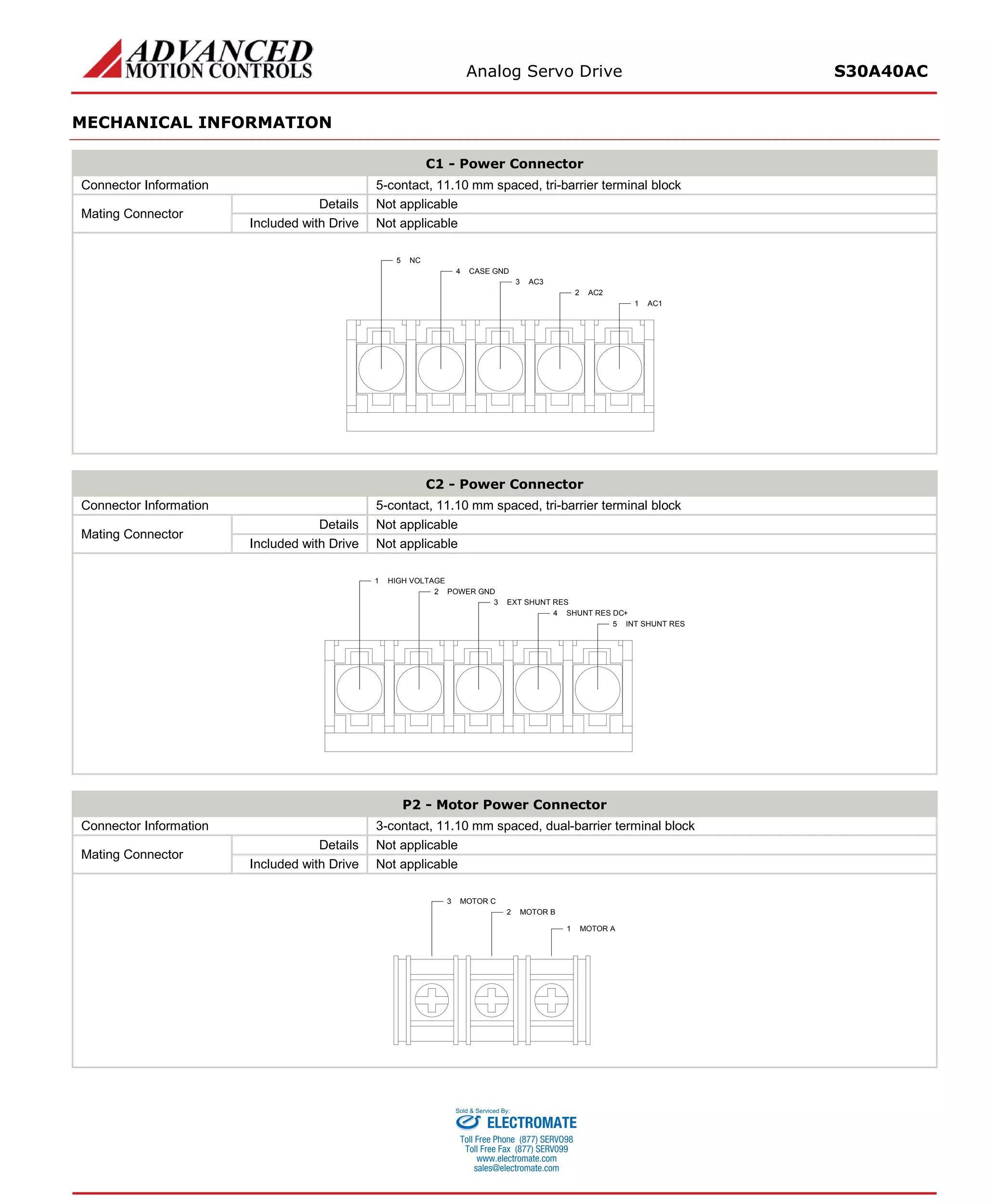 Analog Servo Drive S30A40AC 
MECHANICAL INFORMATION 
C1 - Power Connector 
Connector Information 
5-contact, 11.10 mm spaced, tri-barrier terminal block 
Mating Connector 
Details 
Not applicable 
Included with Drive 
Not applicable 
AC11AC22AC33CASE GND4NC5 
C2 - Power Connector 
Connector Information 
5-contact, 11.10 mm spaced, tri-barrier terminal block 
Mating Connector 
Details 
Not applicable 
Included with Drive 
Not applicable 
INT SHUNT RES5SHUNT RES DC+4EXT SHUNT RES3POWER GND2HIGH VOLTAGE1 
P2 - Motor Power Connector 
Connector Information 
3-contact, 11.10 mm spaced, dual-barrier terminal block 
Mating Connector 
Details 
Not applicable 
Included with Drive 
Not applicable 
MOTOR A1MOTOR B2MOTOR C3 
ELECTROMATE 
Toll Free Phone (877) SERVO98 
Toll Free Fax (877) SERV099 
www.electromate.com 
sales@electromate.com 
Sold & Serviced By: 
 