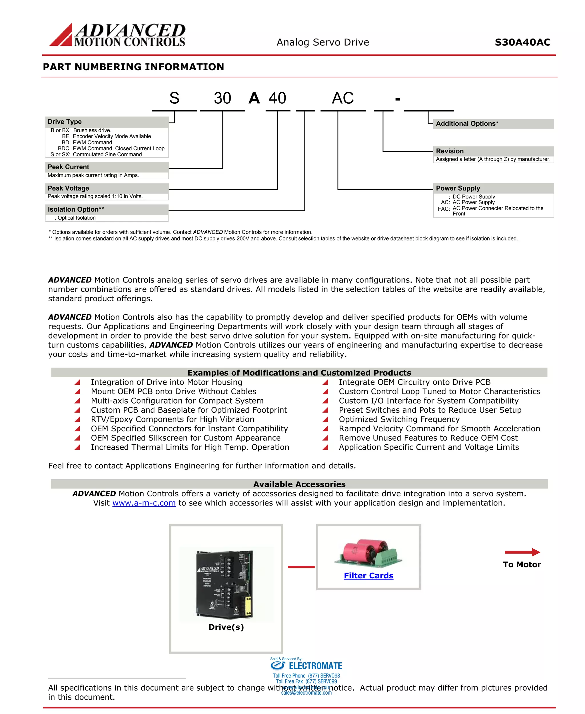 Analog Servo Drive S30A40AC 
PART NUMBERING INFORMATION 
ADVANCED Motion Controls analog series of servo drives are available in many configurations. Note that not all possible part number combinations are offered as standard drives. All models listed in the selection tables of the website are readily available, standard product offerings. 
ADVANCED Motion Controls also has the capability to promptly develop and deliver specified products for OEMs with volume requests. Our Applications and Engineering Departments will work closely with your design team through all stages of development in order to provide the best servo drive solution for your system. Equipped with on-site manufacturing for quick- turn customs capabilities, ADVANCED Motion Controls utilizes our years of engineering and manufacturing expertise to decrease your costs and time-to-market while increasing system quality and reliability. 
Examples of Modifications and Customized Products 
 Integration of Drive into Motor Housing 
 Integrate OEM Circuitry onto Drive PCB 
 Mount OEM PCB onto Drive Without Cables 
 Custom Control Loop Tuned to Motor Characteristics 
 Multi-axis Configuration for Compact System 
 Custom I/O Interface for System Compatibility 
 Custom PCB and Baseplate for Optimized Footprint 
 Preset Switches and Pots to Reduce User Setup 
 RTV/Epoxy Components for High Vibration 
 Optimized Switching Frequency 
 OEM Specified Connectors for Instant Compatibility 
 Ramped Velocity Command for Smooth Acceleration 
 OEM Specified Silkscreen for Custom Appearance 
 Remove Unused Features to Reduce OEM Cost 
 Increased Thermal Limits for High Temp. Operation 
 Application Specific Current and Voltage Limits 
Feel free to contact Applications Engineering for further information and details. 
Available Accessories 
ADVANCED Motion Controls offers a variety of accessories designed to facilitate drive integration into a servo system. 
Visit www.a-m-c.com to see which accessories will assist with your application design and implementation. 
Drive(s) 
Filter Cards 
To Motor 
All specifications in this document are subject to change without written notice. Actual product may differ from pictures provided in this document. 
A40-ACB or BX:Brushless drive. Maximum peak current rating in Amps. Peak voltage rating scaled 1:10 in Volts.:DC Power SupplyBE:Encoder Velocity Mode AvailableBD:PWM CommandBDC:PWM Command, Closed Current LoopS or SX:Commutated Sine CommandAssigned a letter (A through Z) by manufacturer. AC:AC Power SupplyFAC:AC Power Connecter Relocated to the FrontI:Optical IsolationIsolation Option** 30S* Options available for orders with sufficient volume. Contact ADVANCED Motion Controls for more information. ** Isolation comes standard on all AC supply drives and most DC supply drives 200V and above. Consult selection tables of the website or drive datasheet block diagram to see if isolation is included. Additional Options*Drive TypePeak CurrentPeak VoltageRevisionPower Supply 
ELECTROMATE 
Toll Free Phone (877) SERVO98 
Toll Free Fax (877) SERV099 
www.electromate.com 
sales@electromate.com 
Sold & Serviced By: 
