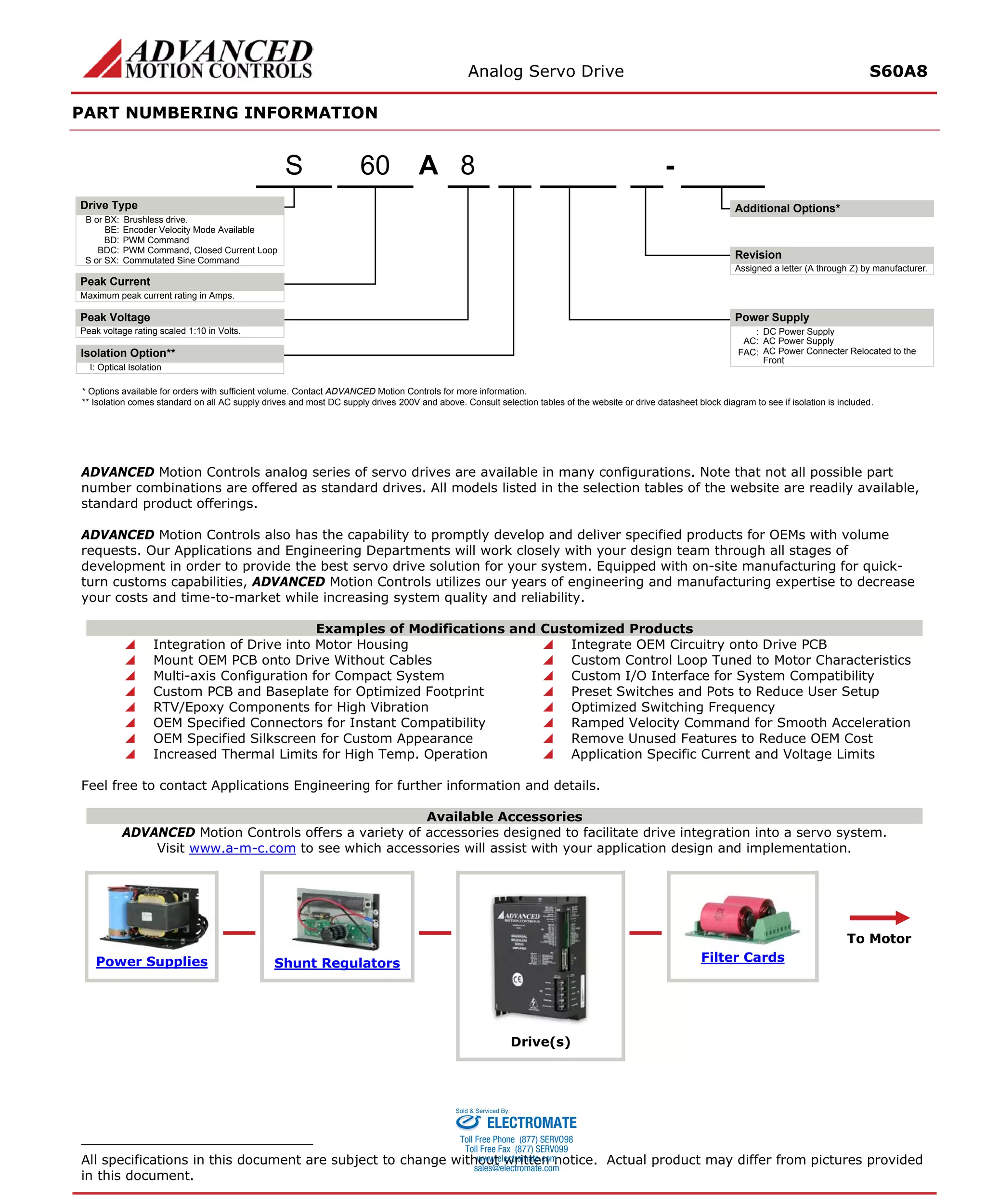 Analog Servo Drive S60A8 
PART NUMBERING INFORMATION 
ADVANCED Motion Controls analog series of servo drives are available in many configurations. Note that not all possible part number combinations are offered as standard drives. All models listed in the selection tables of the website are readily available, standard product offerings. 
ADVANCED Motion Controls also has the capability to promptly develop and deliver specified products for OEMs with volume requests. Our Applications and Engineering Departments will work closely with your design team through all stages of development in order to provide the best servo drive solution for your system. Equipped with on-site manufacturing for quick- turn customs capabilities, ADVANCED Motion Controls utilizes our years of engineering and manufacturing expertise to decrease your costs and time-to-market while increasing system quality and reliability. 
Examples of Modifications and Customized Products 
 Integration of Drive into Motor Housing 
 Integrate OEM Circuitry onto Drive PCB 
 Mount OEM PCB onto Drive Without Cables 
 Custom Control Loop Tuned to Motor Characteristics 
 Multi-axis Configuration for Compact System 
 Custom I/O Interface for System Compatibility 
 Custom PCB and Baseplate for Optimized Footprint 
 Preset Switches and Pots to Reduce User Setup 
 RTV/Epoxy Components for High Vibration 
 Optimized Switching Frequency 
 OEM Specified Connectors for Instant Compatibility 
 Ramped Velocity Command for Smooth Acceleration 
 OEM Specified Silkscreen for Custom Appearance 
 Remove Unused Features to Reduce OEM Cost 
 Increased Thermal Limits for High Temp. Operation 
 Application Specific Current and Voltage Limits 
Feel free to contact Applications Engineering for further information and details. 
Available Accessories 
ADVANCED Motion Controls offers a variety of accessories designed to facilitate drive integration into a servo system. 
Visit www.a-m-c.com to see which accessories will assist with your application design and implementation. Power Supplies 
Shunt Regulators 
Drive(s) 
Filter Cards 
To Motor 
All specifications in this document are subject to change without written notice. Actual product may differ from pictures provided in this document. 
A8- B or BX:Brushless drive. Maximum peak current rating in Amps. Peak voltage rating scaled 1:10 in Volts.:DC Power SupplyBE:Encoder Velocity Mode AvailableBD:PWM CommandBDC:PWM Command, Closed Current LoopS or SX:Commutated Sine CommandAssigned a letter (A through Z) by manufacturer. AC:AC Power SupplyFAC:AC Power Connecter Relocated to the FrontI:Optical IsolationIsolation Option** 60S* Options available for orders with sufficient volume. Contact ADVANCED Motion Controls for more information. ** Isolation comes standard on all AC supply drives and most DC supply drives 200V and above. Consult selection tables of the website or drive datasheet block diagram to see if isolation is included. Additional Options*Drive TypePeak CurrentPeak VoltageRevisionPower Supply 
ELECTROMATE 
Toll Free Phone (877) SERVO98 
Toll Free Fax (877) SERV099 
www.electromate.com 
sales@electromate.com 
Sold & Serviced By: 
