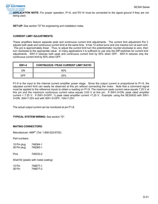 SE30A Series 
Sold & Serviced By: 
ELECTROMATE 
Toll Free Phone (877) SERVO98 
Toll Free Fax (877) SERV099 
APPLICATION NOTE: For proper operation, P1-6, and P2-14 must be connected to the signal ground if they are not 
being used. 
D-51 
www.electromate.com 
sales@electromate.com 
SET-UP: See section "G" for engineering and installation notes. 
CURRENT LIMIT ADJUSTMENTS: 
These amplifiers feature separate peak and continuous current limit adjustments. The current limit adjustment Pot 2 
adjusts both peak and continuous current limit at the same time. It has 12 active turns and one inactive turn at each end. 
This pot is approximately linear. Thus, to adjust the current limit turn the potentiometer counter-clockwise to zero, then 
turn clockwise to the appropriate value. In many applications it is sufficient to use only the DIP-switches for current limit 
adjustments. SW1-3 reduces both peak and continuous current limit by 50% when OFF. SW1-4 reduces only the 
continuous current limit by 50% when OFF: 
SW1-4 CONTINUOUS / PEAK CURRENT LIMIT RATIO 
ON 50% 
OFF 25% 
P1-9 is the input to the internal current amplifier power stage. Since the output current is proportional to P1-9, the 
adjusted current limit can easily be observed at this pin without connecting the motor. Note that a command signal 
must be applied to the reference inputs to obtain a reading on P1-9. The maximum peak current value equals 7.25 V at 
this pin and the maximum continuous current value equals 3.63 V at this pin. If SW1-3=ON, peak rated amplifier 
current = 7.25 V. If SW1-3=OFF, ½ peak rated amplifier current =7.25 V. Example: using the SE30A20 with SW1- 
3=ON, 30A=7.25V and with SW1-3=OFF, 15A=7.25V. 
The actual output current can be monitored at pin P1-8. 
TYPICAL SYSTEM WIRING: See section "G". 
MATING CONNECTORS: 
Manufacturer: AMP (Tel: 1-800-522-6752) 
Part numbers: 
15 Pin plug 748364-1 
26 Pin plug 748365-1 
Pins 748333-2 
Shell Kit (plastic with metal coating) 
15 Pin 748677-1 
26 Pin 748677-2 
 