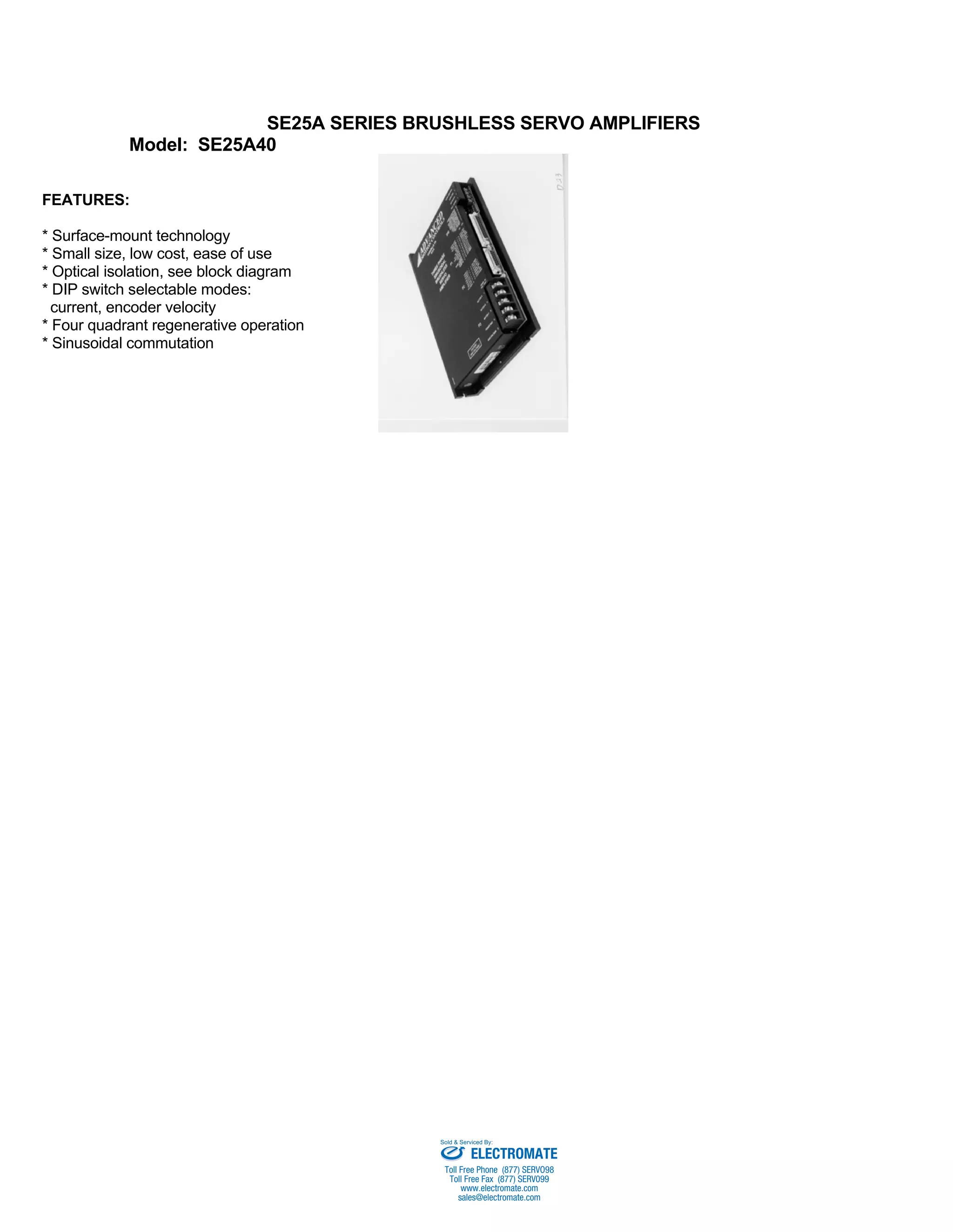 SE25A SERIES BRUSHLESS SERVO AMPLIFIERS 
Model: SE25A40 
FEATURES: 
* Surface-mount technology 
* Small size, low cost, ease of use 
* Optical isolation, see block diagram 
* DIP switch selectable modes: 
current, encoder velocity 
* Four quadrant regenerative operation 
* Sinusoidal commutation 
Sold & Serviced By: 
ELECTROMATE 
Toll Free Phone (877) SERVO98 
Toll Free Fax (877) SERV099 
www.electromate.com 
sales@electromate.com 
 