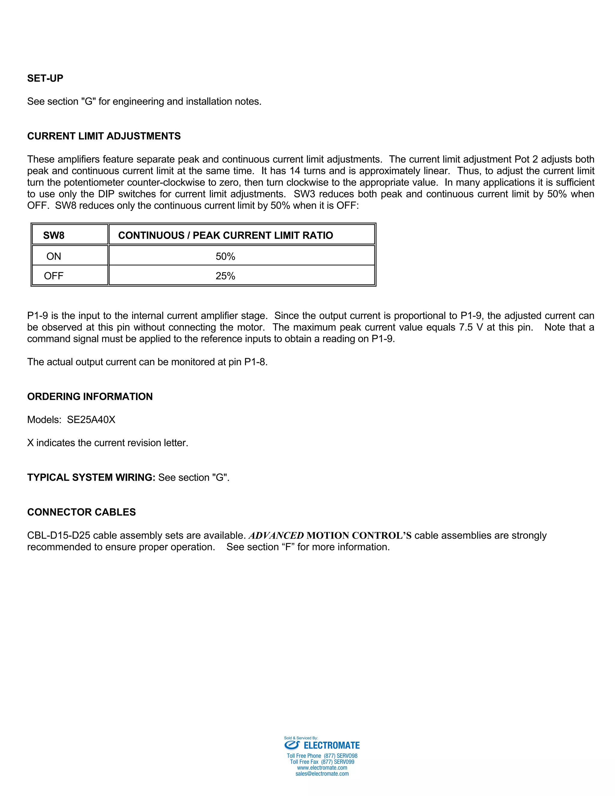 SET-UP 
See section "G" for engineering and installation notes. 
CURRENT LIMIT ADJUSTMENTS 
These amplifiers feature separate peak and continuous current limit adjustments. The current limit adjustment Pot 2 adjusts both 
peak and continuous current limit at the same time. It has 14 turns and is approximately linear. Thus, to adjust the current limit 
turn the potentiometer counter-clockwise to zero, then turn clockwise to the appropriate value. In many applications it is sufficient 
to use only the DIP switches for current limit adjustments. SW3 reduces both peak and continuous current limit by 50% when 
OFF. SW8 reduces only the continuous current limit by 50% when it is OFF: 
SW8 CONTINUOUS / PEAK CURRENT LIMIT RATIO 
ON 50% 
OFF 25% 
P1-9 is the input to the internal current amplifier stage. Since the output current is proportional to P1-9, the adjusted current can 
be observed at this pin without connecting the motor. The maximum peak current value equals 7.5 V at this pin. Note that a 
command signal must be applied to the reference inputs to obtain a reading on P1-9. 
The actual output current can be monitored at pin P1-8. 
ORDERING INFORMATION 
Models: SE25A40X 
X indicates the current revision letter. 
TYPICAL SYSTEM WIRING: See section "G". 
CONNECTOR CABLES 
CBL-D15-D25 cable assembly sets are available. ADVANCED MOTION CONTROL’S cable assemblies are strongly 
recommended to ensure proper operation. See section “F” for more information. 
Sold & Serviced By: 
ELECTROMATE 
Toll Free Phone (877) SERVO98 
Toll Free Fax (877) SERV099 
www.electromate.com 
sales@electromate.com 
