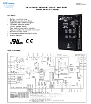 SR30A Series 
SR30A SERIES BRUSHLESS SERVO AMPLIFIERS 
Models: SR10A40, SR30A40 
Sold & Serviced By: 
ELECTROMATE 
Toll Free Phone (877) SERVO98 
Toll Free Fax (877) SERV099 
www.electromate.com 
sales@electromate.com 
FEATURES: 
• Surface-mount technology 
• Small size, low cost, ease of use 
• Optical isolation, see block diagram 
• DIP switch selectable modes: 
current, resolver velocity 
• Four quadrant regenerative operation 
• Resolver interface for sinusoidal commutation 
• Emulated encoder output 
• Commutation Detection and Burst Mode 
• Agency Approvals: 
BLOCK DIAGRAM: 
 