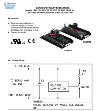 SERIES SRST SHUNT-REGULATORS 
Models: SRST50, SRST55, SRST70, SRST80, SRST 90*, 
SRST135, SRST175, SRST185, SRST380, SRST400 
Sold & Serviced By: 
FEATURES: 
• Dissipates excess kinetic or 
potential energy to prevent 
amplifier over voltage shut down 
• Small size, low cost, ease of use 
• Agency approvals: 
BLOCK DIAGRAM: 
SRST175 
SRST400 
ELECTROMATE 
Toll Free Phone (877) SERVO98 
Toll Free Fax (877) SERV099 
www.electromate.com 
sales@electromate.com 
 