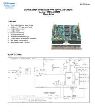 ZB12A Series 
SERIES ZB12A BRUSHLESS PWM SERVO AMPLIFIERS 
Models: ZB6A6, ZB12A8 
Micro Series 
ELECTROMATE 
Toll Free Phone (877) SERVO98 
Toll Free Fax (877) SERV099 
www.electromate.com 
sales@electromate.com 
FEATURES: 
• Micro size, low cost, ease of use 
• Analog +/-10V input commands 
• For brushless motors 
• Torque Mode 
• Closed current loop 
• No pots or switches 
• Surface-mount technology 
• Four quadrant regenerative operation 
• Hall sensor commutation 
• Agency approvals: Pending 
BLOCK DIAGRAM: 
ADVANCED MOTION CONTROLS 
Sold & Serviced By: 
 