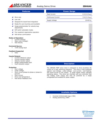 Analog Servo Drive ZBH6A6 
Features Power Range 
Peak Current 6 A (4.2 ARMS) 
Continuous Current 3 A (2.1 ARMS) 
Supply Voltage 16-60 VDC 
Brushless Series 
Description 
The ZBH6A6 PWM servo drive is designed to drive brushless DC 
motors at a high switching frequency. The drive is fully protected 
against over-voltage, under-voltage, over-current, over-heating, 
and short-circuits at the output. A single digital output indicates 
operating status. This drive can interface with any controller that 
has analog ±10V output and may be powered by a single 
unregulated and isolated DC power supply. 
Available Options 
 Micro size 
 Low cost 
 Designed for board-level integration 
 Ready-for-use mounting card available 
 Single potentiometer for velocity loop 
adjustments 
 DIP switch selectable modes 
 Four quadrant regenerative operation 
 Hall sensor commutation 
Mod 
oltage) 
ƒ Hall Velocity 
Com 
ƒ ±10V analog input 
Feedba ed 
ƒ Halls 
Inp 
ut 
ƒ Fault indication output 
Prot 
ƒ uit (phase-to-phase or phase-to- 
ƒ Hall sensor feedback error 
CE 
es of Operation: 
ƒ Current (torque) 
ƒ Open Loop (v 
mand Source: 
ck Support 
uts/Outputs 
ƒ Current reference output 
ƒ Current monitor output 
ƒ Velocity monitor output 
ƒ Bridge inhibit/enable inp 
ection 
ƒ Over voltage 
ƒ Under voltage 
Short circ 
ground) 
ƒ Over current 
ƒ Drive over temperature 
ƒ Inverted inhibit/enable logic (-INV) 
ƒ Analog positioning (-ANP) 
Sold & Serviced By: 
ELECTROMATE 
Toll Free Phone (877) SERVO98 
Toll Free Fax (877) SERV099 
www.electromate.com 
sales@electromate.com 
 