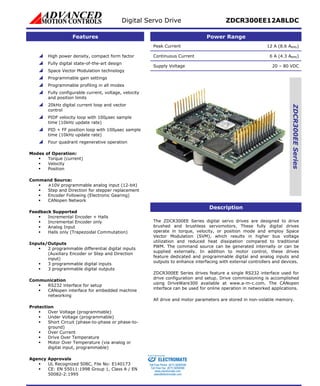 Digital Servo Drive ZDCR300EE12A8LDC 
Features Power Range 
Peak Current 12 A (8.6 ARMS) 
Continuous Current 6 A (4.3 ARMS) 
Supply Voltage 20 – 80 VDC 
ZDCR300EE Series 
Description 
The ZDCR300EE Series digital servo drives are designed to drive 
brushed and brushless servomotors. These fully digital drives 
operate in torque, velocity, or position mode and employ Space 
Vector Modulation (SVM), which results in higher bus voltage 
utilization and reduced heat dissipation compared to traditional 
PWM. The command source can be generated internally or can be 
supplied externally. In addition to motor control, these drives 
feature dedicated and programmable digital and analog inputs and 
outputs to enhance interfacing with external controllers and devices. 
ZDCR300EE Series drives feature a single RS232 interface used for 
drive configuration and setup. Drive commissioning is accomplished 
using DriveWare300 available at www.a-m-c.com. The CANopen 
interface can be used for online operation in networked applications. 
All drive and motor parameters are stored in non-volatile memory. 
 High power density, compact form factor 
 Fully digital state-of-the-art design 
 Space Vector Modulation technology 
 Programmable gain settings 
 Programmable profiling in all modes 
 Fully configurable current, voltage, velocity 
and position limits 
20kHz d 
control 
PIDF velocity loop with 100 
time (10kHz update rate) 
PID + FF position loop with 
time (10kHz update rate) 
 igital current loop and vector 
 μsec sample 
 100μsec sample 
 Four quadrant regenerative operation 
Mod 
es of Operation: 
ƒ Torque (c 
ƒ Velocity 
urrent) 
ƒ Position 
Com 
mand Source: 
ƒ ±10V programmable analog input (12-bit) 
ƒ Step and Direction for stepper replacem 
ƒ Encoder Following ( 
ent 
Electronic Gearing) 
ƒ CANopen Network 
Feedba 
ls 
ƒ Incremental Encoder + Hal 
ƒ Incremental E 
ncoder only 
ƒ Analog Input 
ck Supported 
ƒ Halls only (Trapezoidal Commutation) 
Inp 
uts/Outputs 
ƒ 
2 programmable differential digital inputs 
(Auxiliary Encoder or Step and D 
irection 
input) 
ƒ 3 programmable digital inputs 
ƒ 3 programmable digital outputs 
Com 
munication 
ƒ RS232 interface for setup 
ƒ CANopen int 
erface for embedded machine 
networking 
Prot 
ection 
ƒ Over Voltage (programmable) 
ƒ Under Voltage (programmable) 
ƒ -phase or phase-to- 
ƒ Over Current 
ƒ Drive Over Temperature 
ƒ 
Short Circuit (phase-to 
ground) 
Motor Over Temperature (via analog or 
digital input, programmable) 
Age 
ncy Approvals 
ƒ UL Recognized 508C, File No: E140173 
ƒ CE: EN 55011:1998 Group 1, 
Class A / EN 
50082-2:1995 
CE 
Sold & Serviced By: 
ELECTROMATE 
Toll Free Phone (877) SERVO98 
Toll Free Fax (877) SERV099 
www.electromate.com 
sales@electromate.com 
 