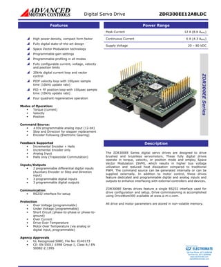 Digital Servo Drive ZDR300EE12A8LDC 
Features Power Range 
Peak Current 12 A (8.6 ARMS) 
Continuous Current 6 A (4.3 ARMS) 
Supply Voltage 20 – 80 VDC 
ZDR300EE Series 
Description 
The ZDR300EE Series digital servo drives are designed to drive 
brushed and brushless servomotors. These fully digital drives 
operate in torque, velocity, or position mode and employ Space 
Vector Modulation (SVM), which results in higher bus voltage 
utilization and reduced heat dissipation compared to traditional 
PWM. The command source can be generated internally or can be 
supplied externally. In addition to motor control, these drives 
feature dedicated and programmable digital and analog inputs and 
outputs to enhance interfacing with external controllers and devices. 
ZDR300EE Series drives feature a single RS232 interface used for 
drive configuration and setup. Drive commissioning is accomplished 
using DriveWare300 available at www.a-m-c.com. 
All drive and motor parameters are stored in non-volatile memory. 
 High power density, compact form factor 
 Fully digital state-of-the-art design 
 Space Vector Modulation technology 
 Programmable gain settings 
 Programmable profiling in all modes 
 Fully configurable current, voltage, velocity 
 igital current loop and vector 
 μsec sample 
 100μsec sample 
 Four quadrant regenerative operation 
Mod 
urrent) 
ƒ Position 
Com 
ent 
ƒ Encoder Following (Electronic Gearing) 
Feedba 
ls 
ƒ Halls only (Trapezoidal Commutation) 
Inp 
ƒ 
ry Encoder or Step and Direction 
ƒ 3 programmable digital outputs 
Com 
ƒ RS232 interface for setup 
Prot 
ƒ -phase or phase-to- 
ƒ 
digital input, programmable) 
Age 
ƒ Class A / EN 
50082-2:1995 
CE 
and position limits 
20kHz d 
control 
PIDF velocity loop with 100 
time (10kHz update rate) 
PID + FF position loop with 
time (10kHz update rate) 
es of Operation: 
ƒ Torque (c 
ƒ Velocity 
mand Source: 
ƒ ±10V programmable analog input (12-bit) 
ƒ Step and Direction for stepper replacem 
ck Supported 
ƒ Incremental Encoder + Hal 
ƒ Incremental Encoder only 
ƒ Analog Input 
uts/Outputs 
2 programmable differential digital inputs 
(Auxilia 
input) 
ƒ 3 programmable digital inputs 
munication 
ection 
ƒ Over Voltage (programmable) 
ƒ Under Voltage (programmable) 
Short Circuit (phase-to 
ground) 
ƒ Over Current 
ƒ Drive Over Temperature 
Motor Over Temperature (via analog or 
ncy Approvals 
ƒ UL Recognized 508C, File No: E140173 
CE: EN 55011:1998 Group 1, 
Sold & Serviced By: 
ELECTROMATE 
Toll Free Phone (877) SERVO98 
Toll Free Fax (877) SERV099 
www.electromate.com 
sales@electromate.com 
 
