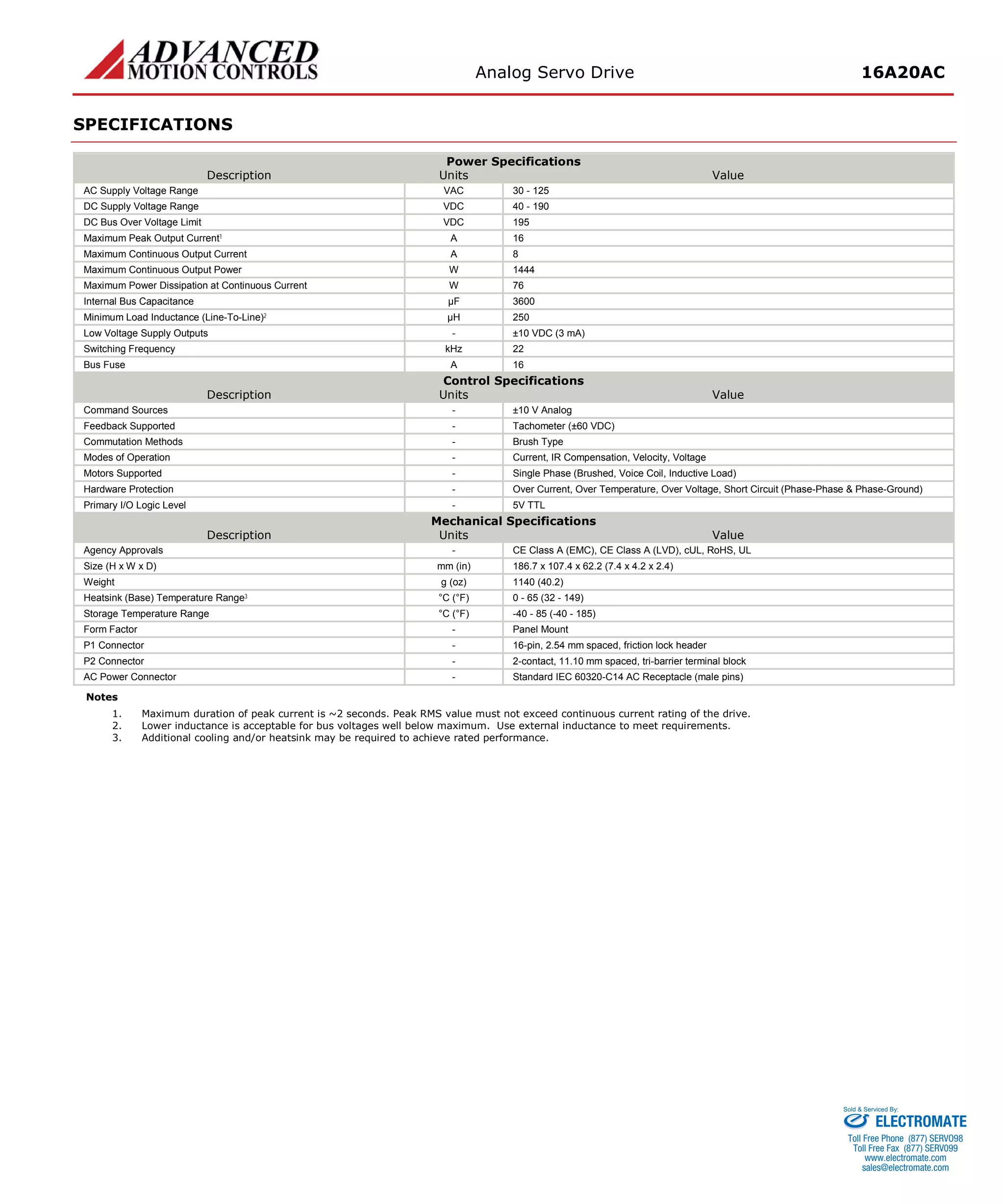 Analog Servo Drive 16A20AC 
SPECIFICATIONS 
Power Specifications 
Description 
Units 
Value 
AC Supply Voltage Range 
VAC 
30 - 125 
DC Supply Voltage Range 
VDC 
40 - 190 
DC Bus Over Voltage Limit 
VDC 
195 
Maximum Peak Output Current1 
A 
16 
Maximum Continuous Output Current 
A 
8 
Maximum Continuous Output Power 
W 
1444 
Maximum Power Dissipation at Continuous Current 
W 
76 
Internal Bus Capacitance 
μF 
3600 
Minimum Load Inductance (Line-To-Line)2 
μH 
250 
Low Voltage Supply Outputs 
- 
±10 VDC (3 mA) 
Switching Frequency 
kHz 
22 
Bus Fuse 
A 
16 
Control Specifications 
Description 
Units 
Value 
Command Sources 
- 
±10 V Analog 
Feedback Supported 
- 
Tachometer (±60 VDC) 
Commutation Methods 
- 
Brush Type 
Modes of Operation 
- 
Current, IR Compensation, Velocity, Voltage 
Motors Supported 
- 
Single Phase (Brushed, Voice Coil, Inductive Load) 
Hardware Protection 
- 
Over Current, Over Temperature, Over Voltage, Short Circuit (Phase-Phase & Phase-Ground) 
Primary I/O Logic Level 
- 
5V TTL 
Mechanical Specifications 
Description 
Units 
Value 
Agency Approvals 
- 
CE Class A (EMC), CE Class A (LVD), cUL, RoHS, UL 
Size (H x W x D) 
mm (in) 
186.7 x 107.4 x 62.2 (7.4 x 4.2 x 2.4) 
Weight 
g (oz) 
1140 (40.2) 
Heatsink (Base) Temperature Range3 
°C (°F) 
0 - 65 (32 - 149) 
Storage Temperature Range 
°C (°F) 
-40 - 85 (-40 - 185) 
Form Factor 
- 
Panel Mount 
P1 Connector 
- 
16-pin, 2.54 mm spaced, friction lock header 
P2 Connector 
- 
2-contact, 11.10 mm spaced, tri-barrier terminal block 
AC Power Connector 
- 
Standard IEC 60320-C14 AC Receptacle (male pins) 
Notes 
1. Maximum duration of peak current is ~2 seconds. Peak RMS value must not exceed continuous current rating of the drive. 
2. Lower inductance is acceptable for bus voltages well below maximum. Use external inductance to meet requirements. 
3. Additional cooling and/or heatsink may be required to achieve rated performance. 
ELECTROMATE 
Toll Free Phone (877) SERVO98 
Toll Free Fax (877) SERV099 
www.electromate.com 
sales@electromate.com 
Sold & Serviced By: 
 