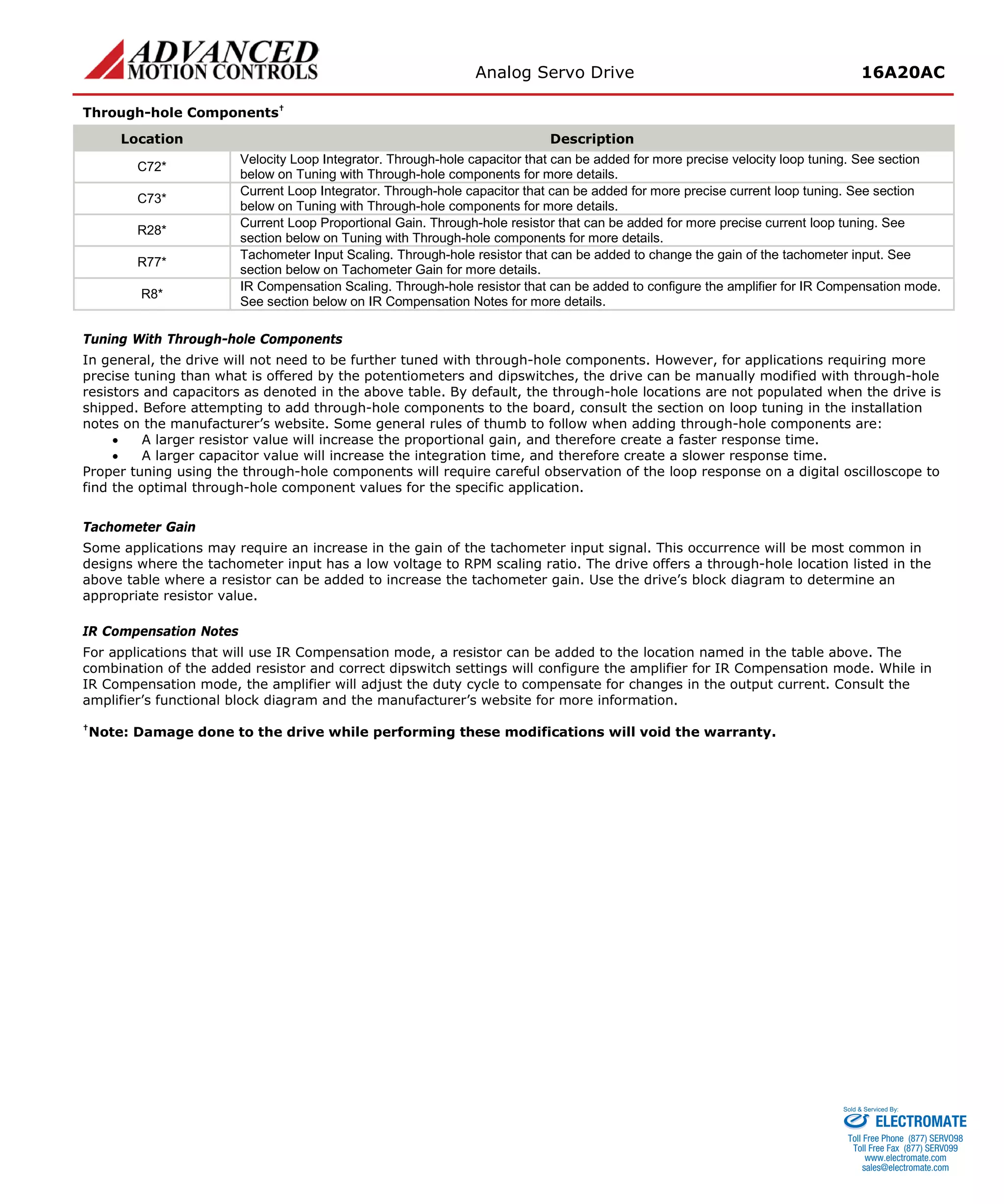 Analog Servo Drive 16A20AC 
Through-hole Components† 
Location 
Description 
C72* 
Velocity Loop Integrator. Through-hole capacitor that can be added for more precise velocity loop tuning. See section below on Tuning with Through-hole components for more details. 
C73* 
Current Loop Integrator. Through-hole capacitor that can be added for more precise current loop tuning. See section below on Tuning with Through-hole components for more details. 
R28* 
Current Loop Proportional Gain. Through-hole resistor that can be added for more precise current loop tuning. See section below on Tuning with Through-hole components for more details. 
R77* 
Tachometer Input Scaling. Through-hole resistor that can be added to change the gain of the tachometer input. See section below on Tachometer Gain for more details. 
R8* 
IR Compensation Scaling. Through-hole resistor that can be added to configure the amplifier for IR Compensation mode. See section below on IR Compensation Notes for more details. 
Tuning With Through-hole Components 
In general, the drive will not need to be further tuned with through-hole components. However, for applications requiring more precise tuning than what is offered by the potentiometers and dipswitches, the drive can be manually modified with through-hole resistors and capacitors as denoted in the above table. By default, the through-hole locations are not populated when the drive is shipped. Before attempting to add through-hole components to the board, consult the section on loop tuning in the installation notes on the manufacturer’s website. Some general rules of thumb to follow when adding through-hole components are: 
• A larger resistor value will increase the proportional gain, and therefore create a faster response time. 
• A larger capacitor value will increase the integration time, and therefore create a slower response time. 
Proper tuning using the through-hole components will require careful observation of the loop response on a digital oscilloscope to find the optimal through-hole component values for the specific application. 
Tachometer Gain 
Some applications may require an increase in the gain of the tachometer input signal. This occurrence will be most common in designs where the tachometer input has a low voltage to RPM scaling ratio. The drive offers a through-hole location listed in the above table where a resistor can be added to increase the tachometer gain. Use the drive’s block diagram to determine an appropriate resistor value. 
IR Compensation Notes 
For applications that will use IR Compensation mode, a resistor can be added to the location named in the table above. The combination of the added resistor and correct dipswitch settings will configure the amplifier for IR Compensation mode. While in IR Compensation mode, the amplifier will adjust the duty cycle to compensate for changes in the output current. Consult the amplifier’s functional block diagram and the manufacturer’s website for more information. 
†Note: Damage done to the drive while performing these modifications will void the warranty. 
ELECTROMATE 
Toll Free Phone (877) SERVO98 
Toll Free Fax (877) SERV099 
www.electromate.com 
sales@electromate.com 
Sold & Serviced By: 
 