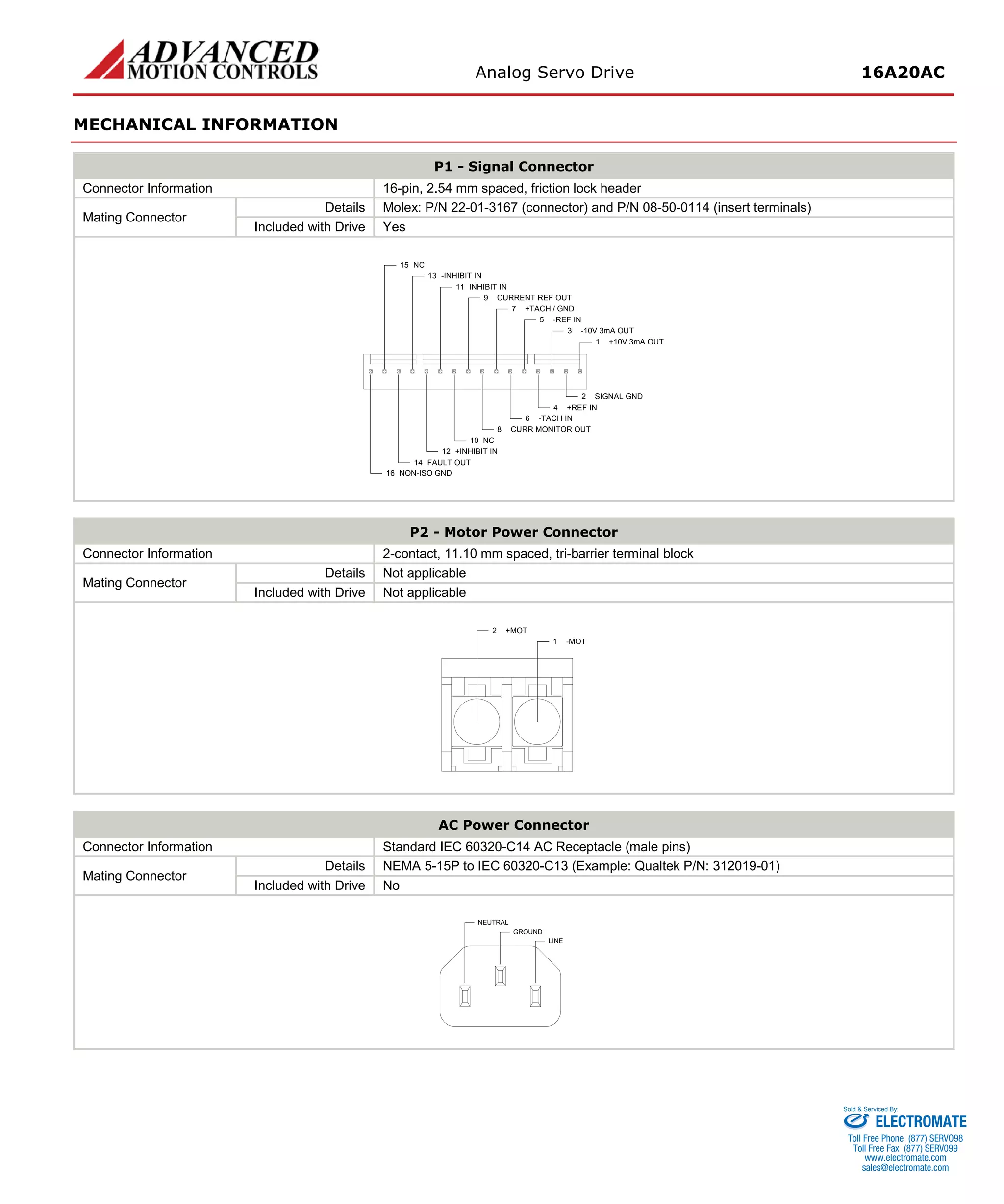 Analog Servo Drive 16A20AC 
MECHANICAL INFORMATION 
P1 - Signal Connector 
Connector Information 
16-pin, 2.54 mm spaced, friction lock header 
Mating Connector 
Details 
Molex: P/N 22-01-3167 (connector) and P/N 08-50-0114 (insert terminals) 
Included with Drive 
Yes 
+10V 3mA OUT1SIGNAL GND2-10V 3mA OUT3+REF IN4-REF IN5-TACH IN6+TACH / GND7CURR MONITOR OUT8CURRENT REF OUT9NC10INHIBIT IN11+INHIBIT IN12FAULT OUT14NON-ISO GND16-INHIBIT IN13NC15 
P2 - Motor Power Connector 
Connector Information 
2-contact, 11.10 mm spaced, tri-barrier terminal block 
Mating Connector 
Details 
Not applicable 
Included with Drive 
Not applicable 
-MOT1+MOT2 
AC Power Connector 
Connector Information 
Standard IEC 60320-C14 AC Receptacle (male pins) 
Mating Connector 
Details 
NEMA 5-15P to IEC 60320-C13 (Example: Qualtek P/N: 312019-01) 
Included with Drive 
No 
LINEGROUNDNEUTRAL 
ELECTROMATE 
Toll Free Phone (877) SERVO98 
Toll Free Fax (877) SERV099 
www.electromate.com 
sales@electromate.com 
Sold & Serviced By: 
 