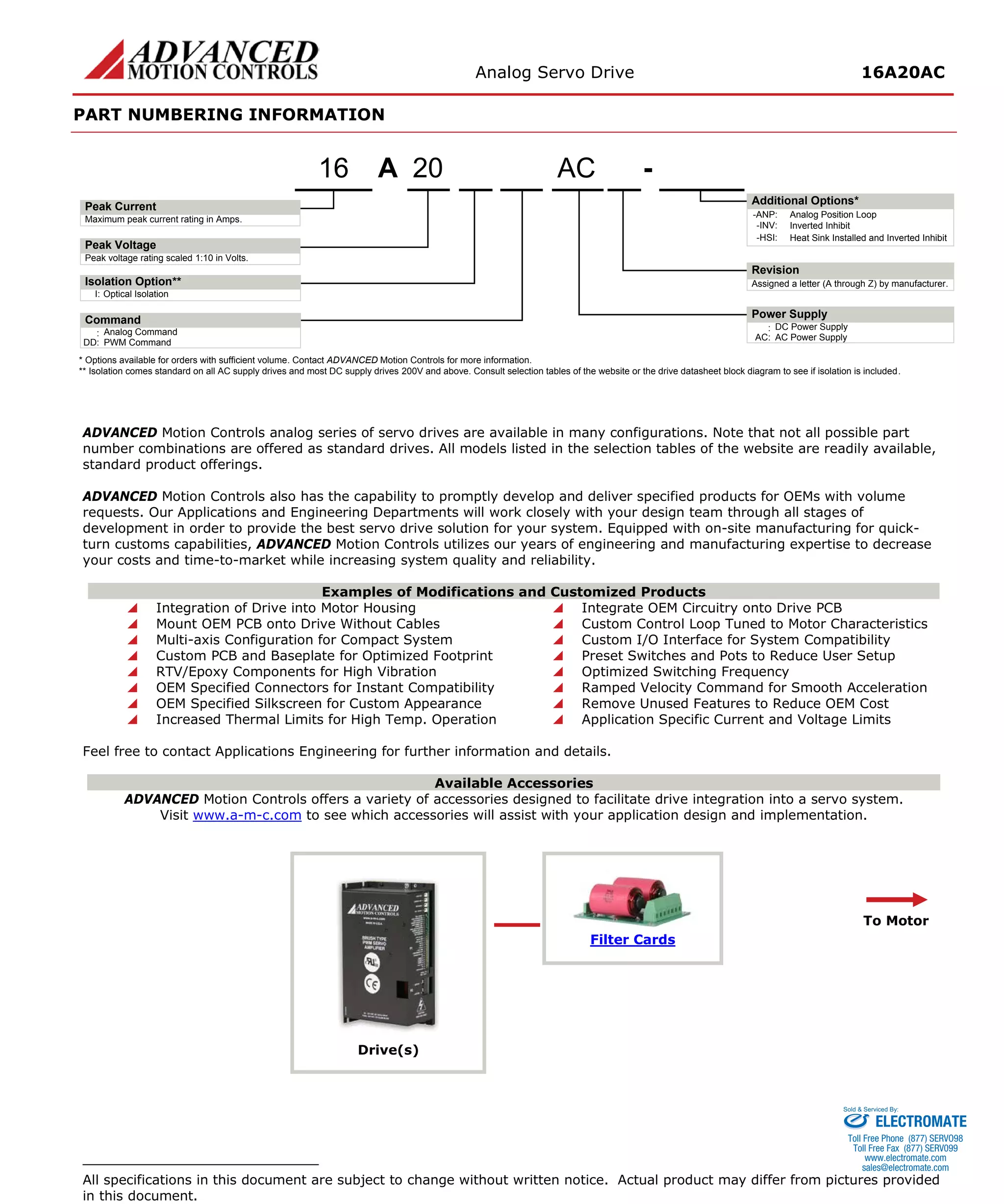 Analog Servo Drive 16A20AC 
PART NUMBERING INFORMATION 
ADVANCED Motion Controls analog series of servo drives are available in many configurations. Note that not all possible part number combinations are offered as standard drives. All models listed in the selection tables of the website are readily available, standard product offerings. 
ADVANCED Motion Controls also has the capability to promptly develop and deliver specified products for OEMs with volume requests. Our Applications and Engineering Departments will work closely with your design team through all stages of development in order to provide the best servo drive solution for your system. Equipped with on-site manufacturing for quick- turn customs capabilities, ADVANCED Motion Controls utilizes our years of engineering and manufacturing expertise to decrease your costs and time-to-market while increasing system quality and reliability. 
Examples of Modifications and Customized Products 
 Integration of Drive into Motor Housing 
 Integrate OEM Circuitry onto Drive PCB 
 Mount OEM PCB onto Drive Without Cables 
 Custom Control Loop Tuned to Motor Characteristics 
 Multi-axis Configuration for Compact System 
 Custom I/O Interface for System Compatibility 
 Custom PCB and Baseplate for Optimized Footprint 
 Preset Switches and Pots to Reduce User Setup 
 RTV/Epoxy Components for High Vibration 
 Optimized Switching Frequency 
 OEM Specified Connectors for Instant Compatibility 
 Ramped Velocity Command for Smooth Acceleration 
 OEM Specified Silkscreen for Custom Appearance 
 Remove Unused Features to Reduce OEM Cost 
 Increased Thermal Limits for High Temp. Operation 
 Application Specific Current and Voltage Limits 
Feel free to contact Applications Engineering for further information and details. 
Available Accessories 
ADVANCED Motion Controls offers a variety of accessories designed to facilitate drive integration into a servo system. 
Visit www.a-m-c.com to see which accessories will assist with your application design and implementation. 
Drive(s) 
Filter Cards 
To Motor 
All specifications in this document are subject to change without written notice. Actual product may differ from pictures provided in this document. 
-HSI: APeak VoltagePeak Current20- Additional Options* Maximum peak current rating in Amps. Peak voltage rating scaled 1:10 in Volts. Power Supply:DC Power SupplyRevisionAssigned a letter (A through Z) by manufacturer. AC:AC Power SupplyI:Optical IsolationIsolation Option** 16ACCommand:Analog CommandDD:PWM Command-ANP:Analog Position Loop-INV:Inverted Inhibit* Options available for orders with sufficient volume. Contact ADVANCED Motion Controls for more information. ** Isolation comes standard on all AC supply drives and most DC supply drives 200V and above. Consult selection tables of the website or the drive datasheet block diagram to see if isolation is included. Heat Sink Installed and Inverted Inhibit 
ELECTROMATE 
Toll Free Phone (877) SERVO98 
Toll Free Fax (877) SERV099 
www.electromate.com 
sales@electromate.com 
Sold & Serviced By: 

