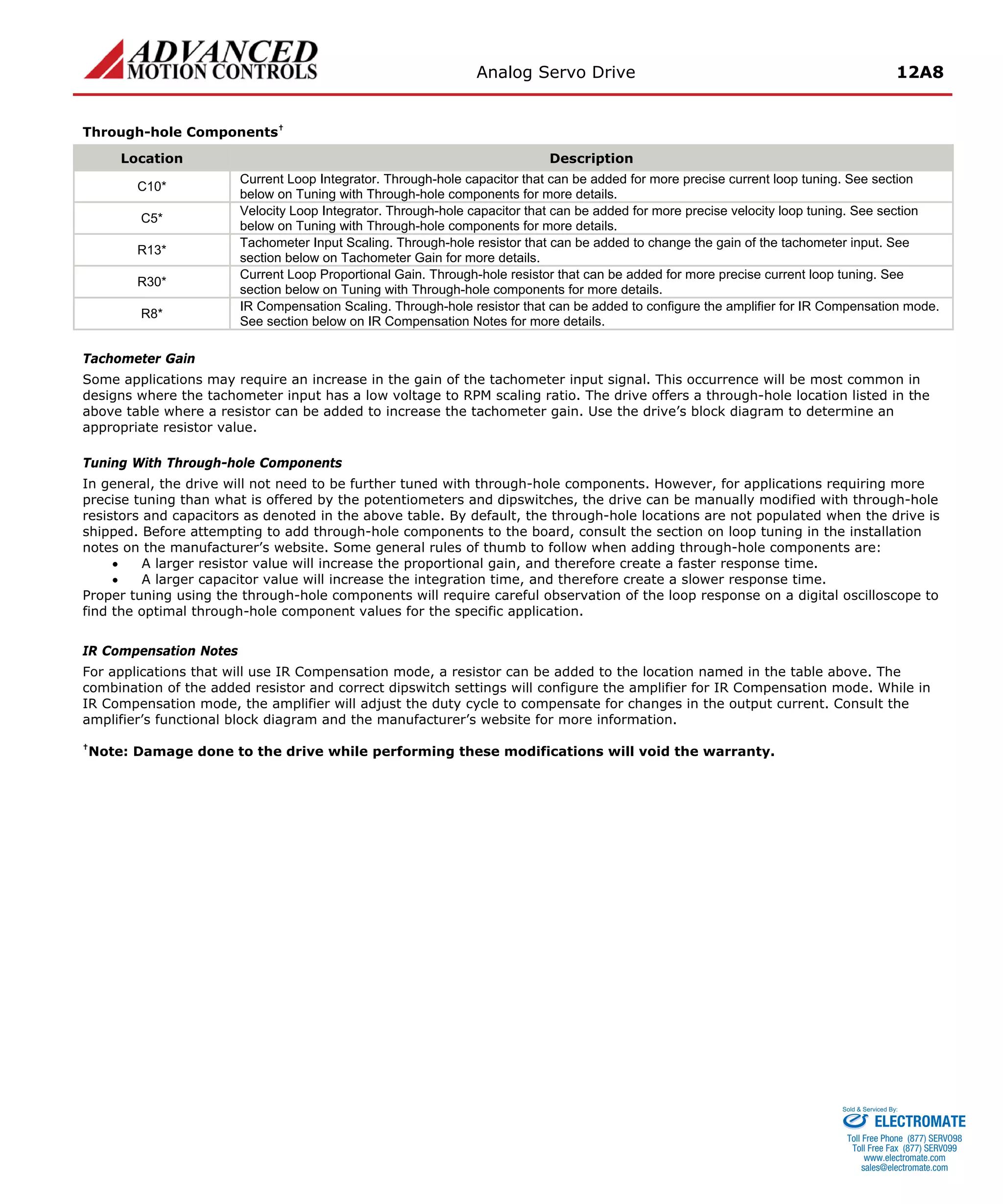 Analog Servo Drive 12A8 
Through-hole Components† 
Location 
Description 
C10* 
Current Loop Integrator. Through-hole capacitor that can be added for more precise current loop tuning. See section below on Tuning with Through-hole components for more details. 
C5* 
Velocity Loop Integrator. Through-hole capacitor that can be added for more precise velocity loop tuning. See section below on Tuning with Through-hole components for more details. 
R13* 
Tachometer Input Scaling. Through-hole resistor that can be added to change the gain of the tachometer input. See section below on Tachometer Gain for more details. 
R30* 
Current Loop Proportional Gain. Through-hole resistor that can be added for more precise current loop tuning. See section below on Tuning with Through-hole components for more details. 
R8* 
IR Compensation Scaling. Through-hole resistor that can be added to configure the amplifier for IR Compensation mode. See section below on IR Compensation Notes for more details. 
Tachometer Gain 
Some applications may require an increase in the gain of the tachometer input signal. This occurrence will be most common in designs where the tachometer input has a low voltage to RPM scaling ratio. The drive offers a through-hole location listed in the above table where a resistor can be added to increase the tachometer gain. Use the drive’s block diagram to determine an appropriate resistor value. 
Tuning With Through-hole Components 
In general, the drive will not need to be further tuned with through-hole components. However, for applications requiring more precise tuning than what is offered by the potentiometers and dipswitches, the drive can be manually modified with through-hole resistors and capacitors as denoted in the above table. By default, the through-hole locations are not populated when the drive is shipped. Before attempting to add through-hole components to the board, consult the section on loop tuning in the installation notes on the manufacturer’s website. Some general rules of thumb to follow when adding through-hole components are: 
• 
A larger resistor value will increase the proportional gain, and therefore create a faster response time. 
• 
A larger capacitor value will increase the integration time, and therefore create a slower response time. 
Proper tuning using the through-hole components will require careful observation of the loop response on a digital oscilloscope to find the optimal through-hole component values for the specific application. 
IR Compensation Notes 
For applications that will use IR Compensation mode, a resistor can be added to the location named in the table above. The combination of the added resistor and correct dipswitch settings will configure the amplifier for IR Compensation mode. While in IR Compensation mode, the amplifier will adjust the duty cycle to compensate for changes in the output current. Consult the amplifier’s functional block diagram and the manufacturer’s website for more information. 
†Note: Damage done to the drive while performing these modifications will void the warranty. 
ELECTROMATE 
Toll Free Phone (877) SERVO98 
Toll Free Fax (877) SERV099 
www.electromate.com 
sales@electromate.com 
Sold & Serviced By: 
 