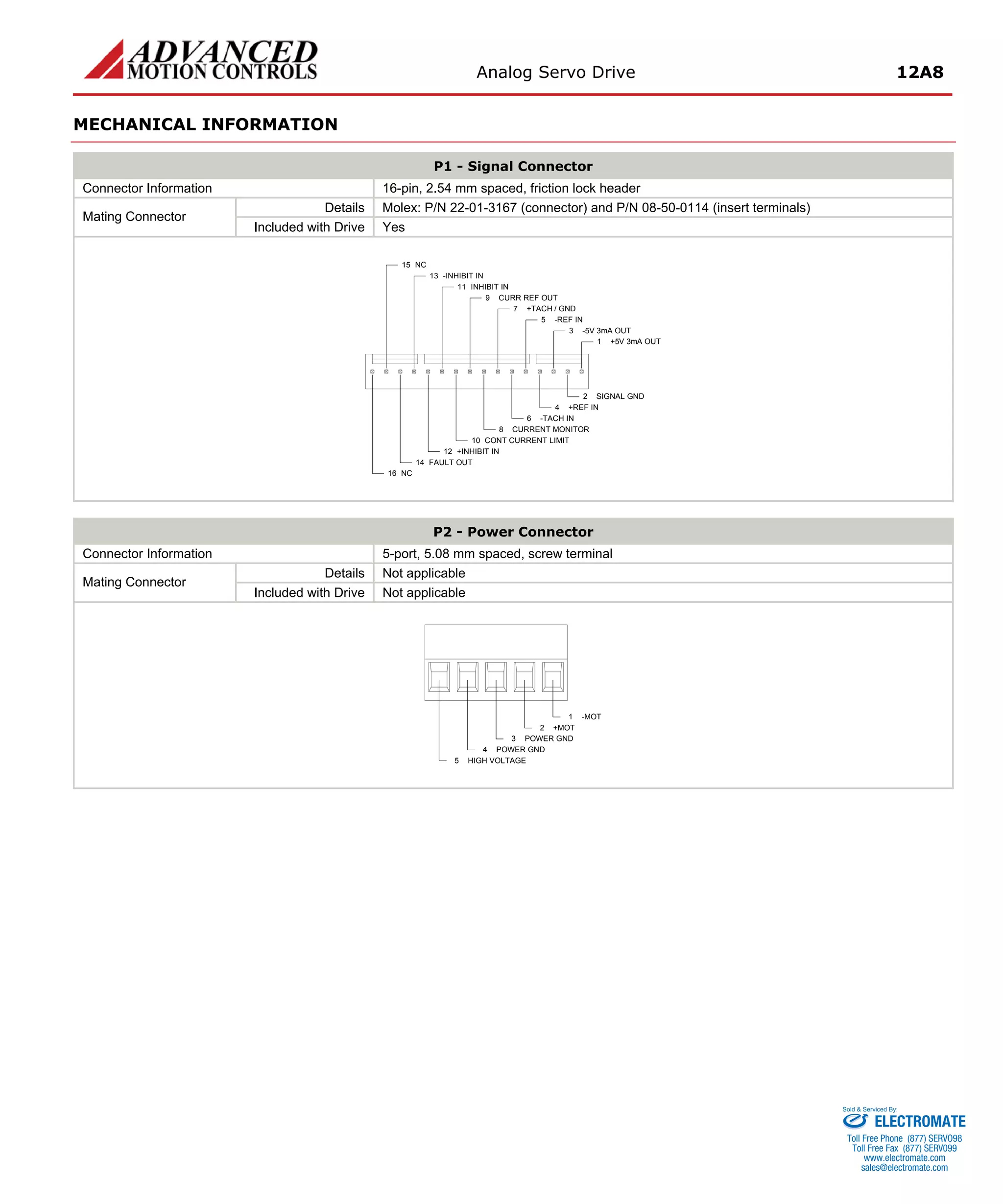 Analog Servo Drive 12A8 
MECHANICAL INFORMATION 
P1 - Signal Connector 
Connector Information 
16-pin, 2.54 mm spaced, friction lock header 
Details 
Molex: P/N 22-01-3167 (connector) and P/N 08-50-0114 (insert terminals) 
Mating Connector 
Included with Drive 
Yes +5V 3mA OUT1SIGNAL GND2-5V 3mA OUT3+REF IN4-REF IN5-TACH IN6+TACH / GND7CURRENT MONITOR8CURR REF OUT9CONT CURRENT LIMIT10INHIBIT IN11+INHIBIT IN12FAULT OUT14NC16-INHIBIT IN13NC15 
P2 - Power Connector 
Connector Information 
5-port, 5.08 mm spaced, screw terminal 
Details 
Not applicable 
Mating Connector 
Included with Drive 
Not applicable -MOT1+MOT2POWER GND3POWER GND4HIGH VOLTAGE5 
ELECTROMATE 
Toll Free Phone (877) SERVO98 
Toll Free Fax (877) SERV099 
www.electromate.com 
sales@electromate.com 
Sold & Serviced By: 
 