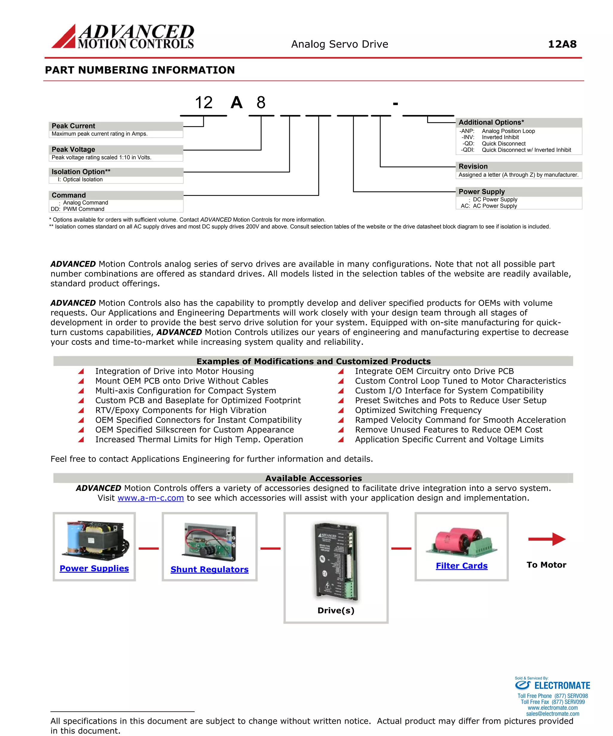 Analog Servo Drive 12A8 
PART NUMBERING INFORMATION APeak VoltagePeak Current8- Additional Options* Maximum peak current rating in Amps. Peak voltage rating scaled 1:10 in Volts. Power Supply:DC Power SupplyRevisionAssigned a letter (A through Z) by manufacturer. AC:AC Power SupplyI:Optical IsolationIsolation Option** 12Command:Analog CommandDD:PWM Command-ANP:Analog Position Loop-INV:Inverted Inhibit-QD:Quick Disconnect-QDI:Quick Disconnect w/ Inverted Inhibit* Options available for orders with sufficient volume. Contact ADVANCED Motion Controls for more information. ** Isolation comes standard on all AC supply drives and most DC supply drives 200V and above. Consult selection tables of the website or the drive datasheet block diagram to see if isolation is included. 
ADVANCED Motion Controls analog series of servo drives are available in many configurations. Note that not all possible part number combinations are offered as standard drives. All models listed in the selection tables of the website are readily available, standard product offerings. 
ADVANCED Motion Controls also has the capability to promptly develop and deliver specified products for OEMs with volume requests. Our Applications and Engineering Departments will work closely with your design team through all stages of development in order to provide the best servo drive solution for your system. Equipped with on-site manufacturing for quick- turn customs capabilities, ADVANCED Motion Controls utilizes our years of engineering and manufacturing expertise to decrease your costs and time-to-market while increasing system quality and reliability. 
Examples of Modifications and Customized Products 
 
Integration of Drive into Motor Housing 
 
Integrate OEM Circuitry onto Drive PCB 
 
Mount OEM PCB onto Drive Without Cables 
 
Custom Control Loop Tuned to Motor Characteristics 
 
Multi-axis Configuration for Compact System 
 
Custom I/O Interface for System Compatibility 
 
Custom PCB and Baseplate for Optimized Footprint 
 
Preset Switches and Pots to Reduce User Setup 
 
RTV/Epoxy Components for High Vibration 
 
Optimized Switching Frequency 
 
OEM Specified Connectors for Instant Compatibility 
 
Ramped Velocity Command for Smooth Acceleration 
 
OEM Specified Silkscreen for Custom Appearance 
 
Remove Unused Features to Reduce OEM Cost 
 
Increased Thermal Limits for High Temp. Operation 
 
Application Specific Current and Voltage Limits 
Feel free to contact Applications Engineering for further information and details. 
Available Accessories 
ADVANCED Motion Controls offers a variety of accessories designed to facilitate drive integration into a servo system. 
Visit www.a-m-c.com to see which accessories will assist with your application design and implementation. Power Supplies 
Shunt Regulators 
Filter Cards 
Drive(s) 
To Motor 
All specifications in this document are subject to change without written notice. Actual product may differ from pictures provided in this document. 
ELECTROMATE 
Toll Free Phone (877) SERVO98 
Toll Free Fax (877) SERV099 
www.electromate.com 
sales@electromate.com 
Sold & Serviced By: 
