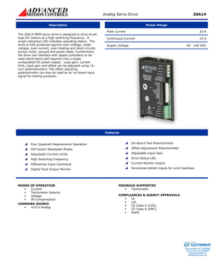 Analog Servo Drive 20A14 
Description 
Power Range 
Peak Current 20 A 
Continuous Current 10 A 
Supply Voltage 40 - 140 VDC 
The 20A14 PWM servo drive is designed to drive brush type DC motors at a high switching frequency. A single red/green LED indicates operating status. The drive is fully protected against over-voltage, under voltage, over-current, over-heating and short-circuits across motor, ground and power leads. Furthermore, the drive can interface with digital controllers or be used stand-alone and requires only a single unregulated DC power supply. Loop gain, current limit, input gain and offset can be adjusted using 14- turn potentiometers. The offset adjusting potentiometer can also be used as an on-board input signal for testing purposes. 
Features 
 
Four Quadrant Regenerative Operation 
 
DIP Switch Selectable Modes 
 
Adjustable Current Limits 
 
High Switching Frequency 
 
Differential Input Command 
 
Digital Fault Output Monitor 
 
On-Board Test Potentiometer 
 
Offset Adjustment Potentiometer 
 
Adjustable Input Gain 
 
Drive Status LED 
 
Current Monitor Output 
 
Directional Inhibit Inputs for Limit Switches 
MODES OF OPERATION 
ƒ 
Current 
ƒ 
Tachometer Velocity 
ƒ 
Voltage 
ƒ 
IR Compensation 
COMMAND SOURCE 
ƒ 
±10 V Analog 
FEEDBACK SUPPORTED 
ƒ 
Tachometer 
COMPLIANCES & AGENCY APPROVALS 
ƒ 
UL 
ƒ 
cUL 
ƒ 
CE Class A (LVD) 
ƒ 
CE Class A (EMC) 
ƒ 
RoHS 
ELECTROMATE 
Toll Free Phone (877) SERVO98 
Toll Free Fax (877) SERV099 
www.electromate.com 
sales@electromate.com 
Sold & Serviced By: 
 