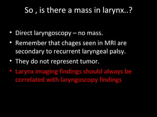 So , is there a mass in larynx..?

• Direct laryngoscopy – no mass.
• Remember that chages seen in MRI are
  secondary to recurrent laryngeal palsy.
• They do not represent tumor.
• Larynx imaging findings should always be
  correlated with laryngoscopy findings
 