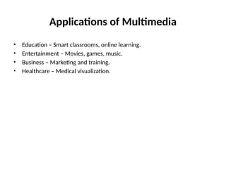 Applications of Multimedia
• Education – Smart classrooms, online learning.
• Entertainment – Movies, games, music.
• Business – Marketing and training.
• Healthcare – Medical visualization.
 