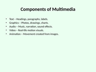 Components of Multimedia
• Text – Headings, paragraphs, labels.
• Graphics – Photos, drawings, charts.
• Audio – Music, narration, sound effects.
• Video – Real-life motion visuals.
• Animation – Movement created from images.
 