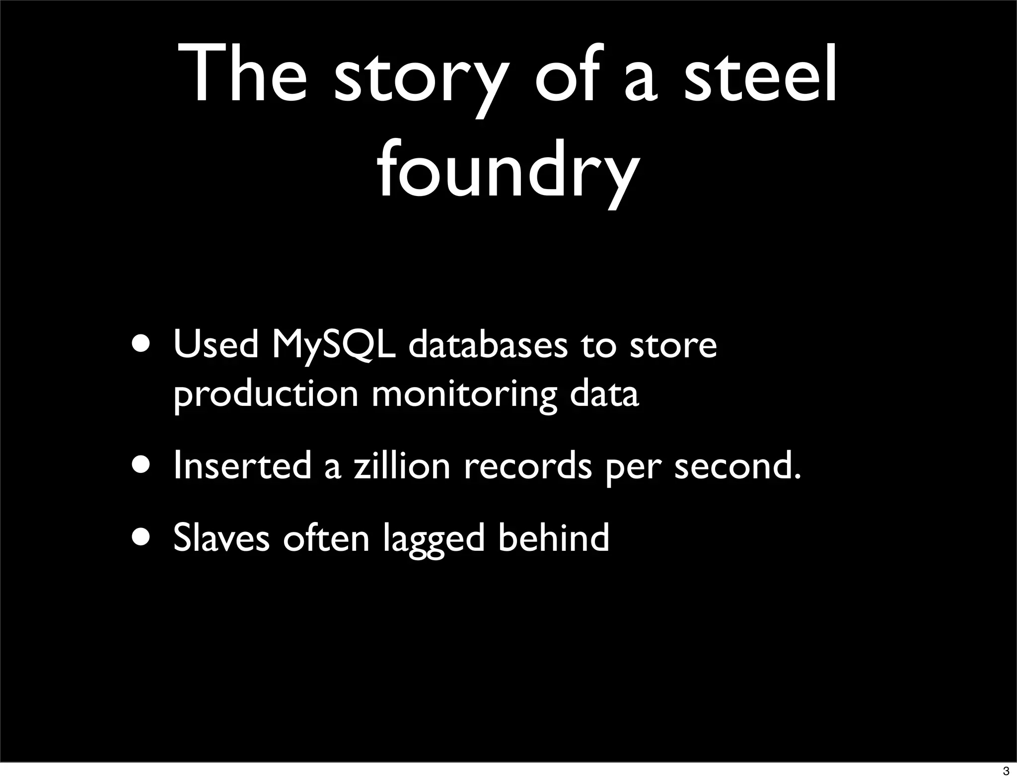 The story of a steel
       foundry

• Used MySQL databases to store
  production monitoring data
• Inserted a zillion records per second.
• Slaves often lagged behind


                                           3
 