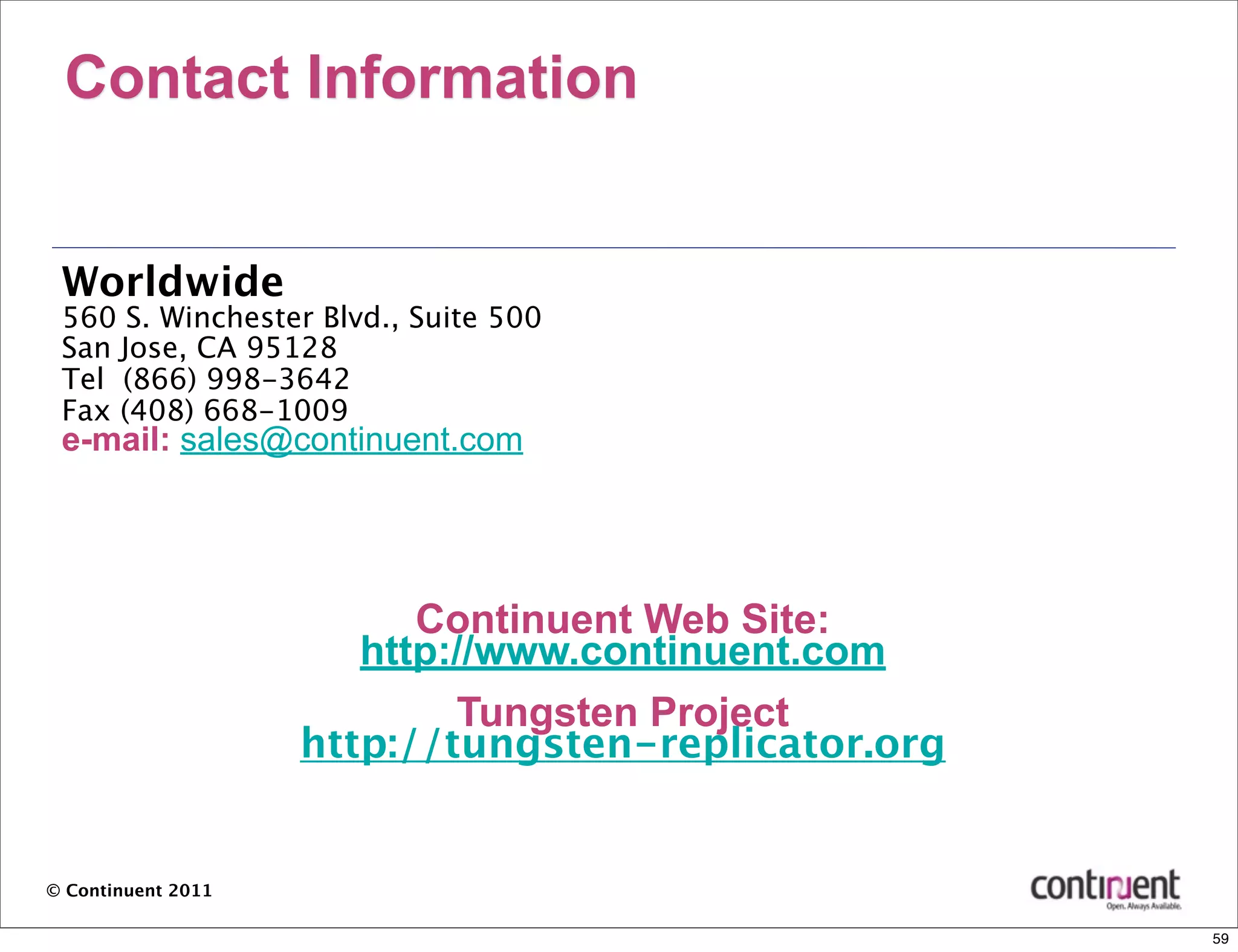 Contact Information


 Worldwide
 560 S. Winchester Blvd., Suite 500
 San Jose, CA 95128
 Tel (866) 998-3642
 Fax (408) 668-1009
 e-mail: sales@continuent.com




                          Continuent Web Site:
                       http://www.continuent.com
                            Tungsten Project
                    http://tungsten-replicator.org


© Continuent 2011

                                                     59
 