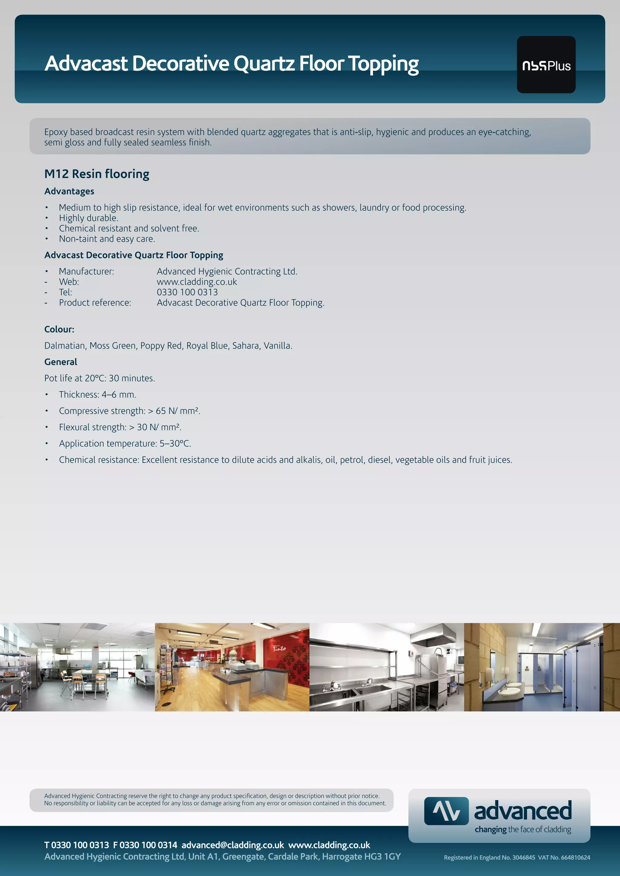 Advacast Decorative Quartz Floor Topping
Epoxy based broadcast resin system with blended quartz aggregates that is anti-slip, hygienic and produces an eye-catching,
semi gloss and fully sealed seamless finish.
M12 Resin flooring
Advantages
• Medium to high slip resistance, ideal for wet environments such as showers, laundry or food processing.
• Highly durable.
• Chemical resistant and solvent free.
• Non-taint and easy care.
Advacast Decorative Quartz Floor Topping
• Manufacturer: Advanced Hygienic Contracting Ltd.
- Web: www.cladding.co.uk
- Tel: 0330 100 0313
- Product reference: Advacast Decorative Quartz Floor Topping.
Colour:
Dalmatian, Moss Green, Poppy Red, Royal Blue, Sahara, Vanilla.
General
Pot life at 20°C: 30 minutes.
• Thickness: 4–6 mm.
• Compressive strength: > 65 N/ mm².
• Flexural strength: > 30 N/ mm².
• Application temperature: 5–30°C.
• Chemical resistance: Excellent resistance to dilute acids and alkalis, oil, petrol, diesel, vegetable oils and fruit juices.
Advanced Hygienic Contracting reserve the right to change any product specification, design or description without prior notice.
No responsibility or liability can be accepted for any loss or damage arising from any error or omission contained in this document.
T 0330 100 0313 F 0330 100 0314 advanced@cladding.co.uk www.cladding.co.uk
Advanced Hygienic Contracting Ltd, Unit A1, Greengate, Cardale Park, Harrogate HG3 1GY Registered in England No. 3046845 VAT No. 664810624
