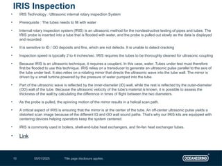 05/01/2025 Title page disclosure applies.
10
• IRIS Technology : Ultrasonic internal rotary inspection System
• Prerequisite : The tubes needs to fill with water
• Internal rotary inspection system (IRIS) is an ultrasonic method for the nondestructive testing of pipes and tubes. The
IRIS probe is inserted into a tube that is flooded with water, and the probe is pulled out slowly as the data is displayed
and recorded
• It is sensitive to ID / OD deposits and fins, which are not defects. It is unable to detect cracking
• Inspection speed is typically 2 to 4 inches/sec. IRIS requires the tubes to be thoroughly cleaned for ultrasonic coupling
• Because IRIS is an ultrasonic technique, it requires a couplant. In this case, water. Tubes under test must therefore
first be flooded to use this technique. IRIS relies on a transducer to generate an ultrasonic pulse parallel to the axis of
the tube under test. It also relies on a rotating mirror that directs the ultrasonic wave into the tube wall. The mirror is
driven by a small turbine powered by the pressure of water pumped into the tube.
• Part of the ultrasonic wave is reflected by the inner-diameter (ID) wall, while the rest is reflected by the outer-diameter
(OD) wall of the tube. Because the ultrasonic velocity of the tube’s material is known, it is possible to assess the
thickness of the wall by calculating the difference in times of flight between the two diameters.
• As the probe is pulled, the spinning motion of the mirror results in a helical scan path.
• A critical aspect of IRIS is ensuring that the mirror is at the center of the tube. An off-center ultrasonic pulse yields a
distorted scan image because of the different ID and OD wall sound paths. That’s why our IRIS kits are equipped with
centering devices helping operators keep the system centered.
• IRIS is commonly used in boilers, shell-and-tube heat exchangers, and fin-fan heat exchanger tubes.
• Link
IRIS Inspection
 