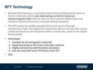 05/01/2025 Title page disclosure applies.
12
• Remote field testing is a nondestructive testing method performed on
ferritic materials, which uses alternating current to induce an
electromagnetic field. Electric coils are then used to detect flaws and
measure material thickness in the part being inspected.
• The RFT probe has widely spaced coils to pick up the through-
transmission field. The typical ECT probe has coils or coil sets that create
a field and measure the response within a small area, close to the object
being tested.
• Advantages
1. Suitable for ferromagnetic materials
2. Equal sensitivity at the inner and outer surfaces
3. Highly sensitive to wall thickness variations
4. Can be used with lesser fill factors than ECT
• Link
RFT Technology
 