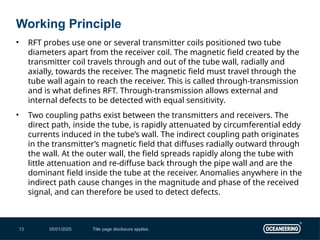 05/01/2025 Title page disclosure applies.
13
• RFT probes use one or several transmitter coils positioned two tube
diameters apart from the receiver coil. The magnetic field created by the
transmitter coil travels through and out of the tube wall, radially and
axially, towards the receiver. The magnetic field must travel through the
tube wall again to reach the receiver. This is called through-transmission
and is what defines RFT. Through-transmission allows external and
internal defects to be detected with equal sensitivity.
• Two coupling paths exist between the transmitters and receivers. The
direct path, inside the tube, is rapidly attenuated by circumferential eddy
currents induced in the tube’s wall. The indirect coupling path originates
in the transmitter’s magnetic field that diffuses radially outward through
the wall. At the outer wall, the field spreads rapidly along the tube with
little attenuation and re-diffuse back through the pipe wall and are the
dominant field inside the tube at the receiver. Anomalies anywhere in the
indirect path cause changes in the magnitude and phase of the received
signal, and can therefore be used to detect defects.
Working Principle
 