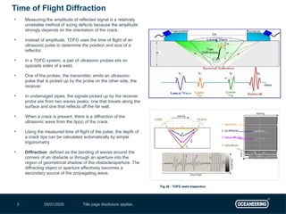05/01/2025 Title page disclosure applies.
3
• Measuring the amplitude of reflected signal is a relatively
unreliable method of sizing defects because the amplitude
strongly depends on the orientation of the crack.
• Instead of amplitude, TOFD uses the time of flight of an
ultrasonic pulse to determine the position and size of a
reflector.
• In a TOFD system, a pair of ultrasonic probes sits on
opposite sides of a weld.
• One of the probes, the transmitter, emits an ultrasonic
pulse that is picked up by the probe on the other side, the
receiver.
• In undamaged pipes, the signals picked up by the receiver
probe are from two waves peaks: one that travels along the
surface and one that reflects off the far wall.
• When a crack is present, there is a diffraction of the
ultrasonic wave from the tip(s) of the crack.
• Using the measured time of flight of the pulse, the depth of
a crack tips can be calculated automatically by simple
trigonometry.
• Diffraction defined as the bending of waves around the
corners of an obstacle or through an aperture into the
region of geometrical shadow of the obstacle/aperture. The
diffracting object or aperture effectively becomes a
secondary source of the propagating wave.
Time of Flight Diffraction
Fig 26 : TOFD weld Inspection
 