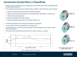 05/01/2025 Title page disclosure applies.
4
Introduction-Guided Wave in Pipes/Rods
F(1,1)
T(0,1)
L(0,1)
• A guided wave can be thought of as a superposition of partial bulk waves which are reflected within
the wave guide boundaries.
• At the boundary these waves have to fulfill boundary conditions, where Snell’s law must be obeyed.
 Capacity to travel long distances without substantial attenuation.
 Measurement the physical properties of surrounding medium (temperature, viscosity, etc).
 Measure the material properties.
 Monitoring Weld quality and flaw detection.
 Ability to interrogate regions that are inaccessible (hidden) etc.
• The relationship between wave velocity and frequency in waveguide.
• 3 wave modes: torsional (T), longitudinal (L), and flexural (F).
• The velocity of the L- and F wave varies significantly with wave frequency and, therefore, these
waves are dispersive.
• The velocity of the fundamental torsion wave (T(0,1) wave), however, is constant.
Fig 27 : Disperse curve for 2.3 mm steel wire
Fig 28 : Different guided wave mode
vibration pattern in Rod
 
