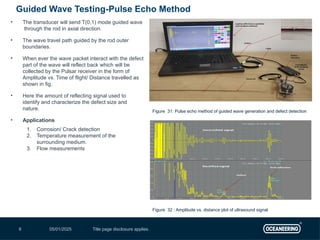 05/01/2025 Title page disclosure applies.
6
• The transducer will send T(0,1) mode guided wave
through the rod in axial direction.
• The wave travel path guided by the rod outer
boundaries.
• When ever the wave packet interact with the defect
part of the wave will reflect back which will be
collected by the Pulsar receiver in the form of
Amplitude vs. Time of flight/ Distance travelled as
shown in fig.
• Here the amount of reflecting signal used to
identify and characterize the defect size and
nature.
• Applications
1. Corrosion/ Crack detection
2. Temperature measurement of the
surrounding medium.
3. Flow measurements
Guided Wave Testing-Pulse Echo Method
Figure 32 : Amplitude vs. distance plot of ultrasound signal
Figure 31: Pulse echo method of guided wave generation and defect detection
 