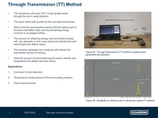 05/01/2025 Title page disclosure applies.
7
• The transducer will send T(0,1) mode guided wave
through the rod in axial direction.
• The wave travel path guided by the rod outer boundaries.
• When ever the wave packet interact with the defect part of
the wave will reflect back and the remaining energy
continue to propagate further.
• The amount of reflecting energy and transmitted energy
will vary depends on the cross-sectional material loss and
axial length and defect nature.
• The receiver separated by a distance will collects the
transmitted amount of energy.
• Here the amount of transmitted signal used to identify and
characterize the defect size and nature.
Applications
1. Corrosion/ Crack detection
2. Temperature measurement of the surrounding medium.
3. Flow measurements
Through Transmission (TT) Method
Figure 30 : Amplitude vs. distance plot of ultrasound signal (TT method)
Figure 29 : Through transmission (TT) method of guided wave
generation and detection
 