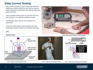 05/01/2025 Title page disclosure applies.
8
• Eddy current testing is particularly well suited for
detecting surface cracks but can also be used to
make electrical conductivity and coating thickness
measurements.
• Here a small surface probe is scanned over the
part surface in an attempt to detect a crack.
• Periodically, power plants are shutdown for
inspection.
• Inspectors feed eddy current probes into heat
exchanger tubes to check for corrosion damage
• Link.
• Further Study
Eddy Current Testing
Fig 12 : Eddy Current Testing Principle
Fig 13 : Eddy Current Testing of casting sample
Fig 14 : Eddy Current Testing of tubes Fig 15 : Eddy Current Testing of tubes Signal
 