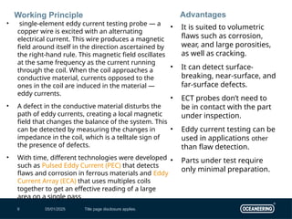 05/01/2025 Title page disclosure applies.
9
Working Principle
• single-element eddy current testing probe — a
copper wire is excited with an alternating
electrical current. This wire produces a magnetic
field around itself in the direction ascertained by
the right-hand rule. This magnetic field oscillates
at the same frequency as the current running
through the coil. When the coil approaches a
conductive material, currents opposed to the
ones in the coil are induced in the material —
eddy currents.
• A defect in the conductive material disturbs the
path of eddy currents, creating a local magnetic
field that changes the balance of the system. This
can be detected by measuring the changes in
impedance in the coil, which is a telltale sign of
the presence of defects.
• With time, different technologies were developed
such as Pulsed Eddy Current (PEC) that detects
flaws and corrosion in ferrous materials and Eddy
Current Array (ECA) that uses multiples coils
together to get an effective reading of a large
area on a single pass
Advantages
• It is suited to volumetric
flaws such as corrosion,
wear, and large porosities,
as well as cracking.
• It can detect surface-
breaking, near-surface, and
far-surface defects.
• ECT probes don’t need to
be in contact with the part
under inspection.
• Eddy current testing can be
used in applications other
than flaw detection.
• Parts under test require
only minimal preparation.
 