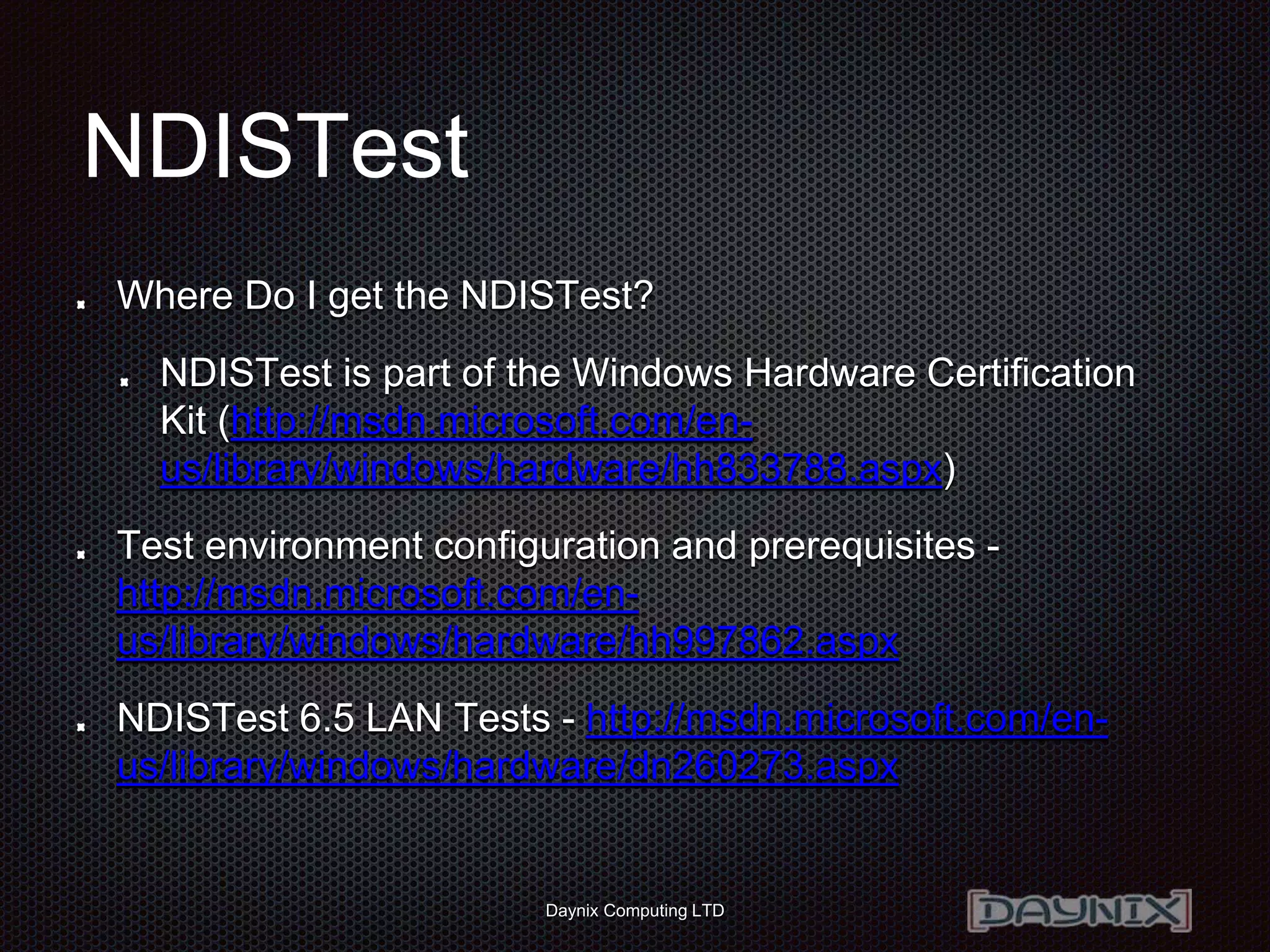 Daynix Computing LTD
NDISTest
Where Do I get the NDISTest?
NDISTest is part of the Windows Hardware Certification
Kit (http://msdn.microsoft.com/en-
us/library/windows/hardware/hh833788.aspx)
Test environment configuration and prerequisites -
http://msdn.microsoft.com/en-
us/library/windows/hardware/hh997862.aspx
NDISTest 6.5 LAN Tests - http://msdn.microsoft.com/en-
us/library/windows/hardware/dn260273.aspx
 