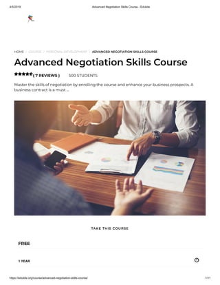 4/5/2019 Advanced Negotiation Skills Course - Edukite
https://edukite.org/course/advanced-negotiation-skills-course/ 1/11
HOME / COURSE / PERSONAL DEVELOPMENT / ADVANCED NEGOTIATION SKILLS COURSE
Advanced Negotiation Skills Course
( 7 REVIEWS ) 500 STUDENTS
Master the skills of negotiation by enrolling the course and enhance your business prospects. A
business contract is a must …

FREE
1 YEAR
TAKE THIS COURSE
 