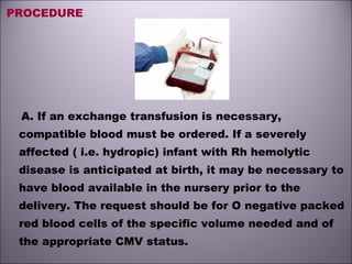 PROCEDURE
A. If an exchange transfusion is necessary,
compatible blood must be ordered. If a severely
affected ( i.e. hydropic) infant with Rh hemolytic
disease is anticipated at birth, it may be necessary to
have blood available in the nursery prior to the
delivery. The request should be for O negative packed
red blood cells of the specific volume needed and of
the appropriate CMV status.
 