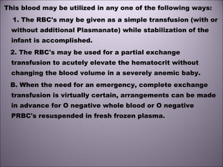 This blood may be utilized in any one of the following ways:
1. The RBC's may be given as a simple transfusion (with or
without additional Plasmanate) while stabilization of the
infant is accomplished.
2. The RBC's may be used for a partial exchange
transfusion to acutely elevate the hematocrit without
changing the blood volume in a severely anemic baby. 
B. When the need for an emergency, complete exchange
transfusion is virtually certain, arrangements can be made
in advance for O negative whole blood or O negative
PRBC's resuspended in fresh frozen plasma. 
 