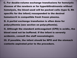 C. For double-volume exchange transfusions for hemolytic
disease of the newborn or for hyperbilirubinemia without
hemolysis, the blood used will be packed cells (type O, Rh
specific for the infant) resuspended to the desired
hematocrit in compatible fresh frozen plasma. 
D. A partial exchange transfusion is often done for
polycythemia (see section on polycythemia). 
II. Although the standard anticoagulant (CPD) is acidic, the
blood need not be buffered. If the infant is severely
acidemic, consult the staff neonatologist. 
III. If possible, the infant should be NPO and the stomach
contents aspirated prior to the procedure. 
 