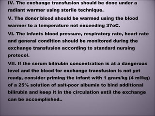 IV. The exchange transfusion should be done under a
radiant warmer using sterile technique.
V. The donor blood should be warmed using the blood
warmer to a temperature not exceeding 37oC. 
VI. The infants blood pressure, respiratory rate, heart rate
and general condition should be monitored during the
exchange transfusion according to standard nursing
protocol.
VII. If the serum bilirubin concentration is at a dangerous
level and the blood for exchange transfusion is not yet
ready, consider priming the infant with 1 gram/kg (4 ml/kg)
of a 25% solution of salt-poor albumin to bind additional
bilirubin and keep it in the circulation until the exchange
can be accomplished..
 