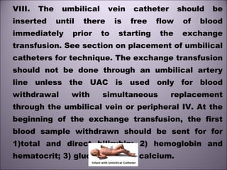 VIII. The umbilical vein catheter should be
inserted until there is free flow of blood
immediately prior to starting the exchange
transfusion. See section on placement of umbilical
catheters for technique. The exchange transfusion
should not be done through an umbilical artery
line unless the UAC is used only for blood
withdrawal with simultaneous replacement
through the umbilical vein or peripheral IV. At the
beginning of the exchange transfusion, the first
blood sample withdrawn should be sent for for
1)total and direct bilirubin; 2) hemoglobin and
hematocrit; 3) glucose; and 4) calcium. 
 
