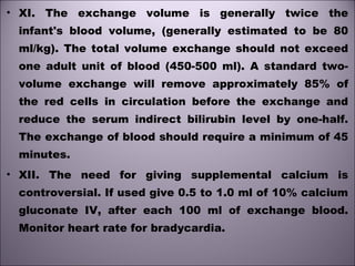 • XI. The exchange volume is generally twice the
infant's blood volume, (generally estimated to be 80
ml/kg). The total volume exchange should not exceed
one adult unit of blood (450-500 ml). A standard two-
volume exchange will remove approximately 85% of
the red cells in circulation before the exchange and
reduce the serum indirect bilirubin level by one-half.
The exchange of blood should require a minimum of 45
minutes.
• XII. The need for giving supplemental calcium is
controversial. If used give 0.5 to 1.0 ml of 10% calcium
gluconate IV, after each 100 ml of exchange blood.
Monitor heart rate for bradycardia. 
 